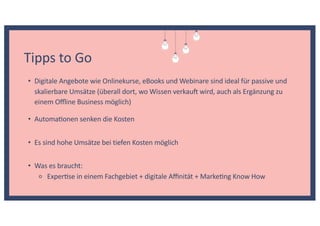 Tipps to Go
• Es sind hohe Umsätze bei tiefen Kosten möglich
• Was es braucht:
⚬ ExperKse in einem Fachgebiet + digitale Aﬃnität + MarkeKng Know How
• Digitale Angebote wie Onlinekurse, eBooks und Webinare sind ideal für passive und
skalierbare Umsätze (überall dort, wo Wissen verkau wird, auch als Ergänzung zu
einem Oﬄine Business möglich)
• AutomaKonen senken die Kosten
 
