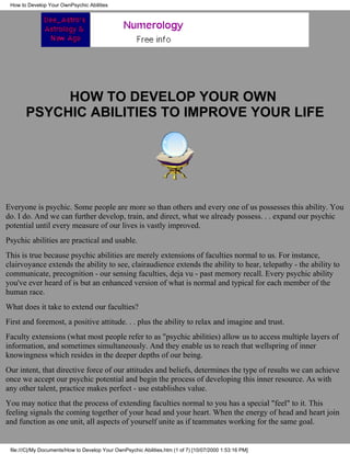 How to Develop Your OwnPsychic Abilities




            HOW TO DEVELOP YOUR OWN
       PSYCHIC ABILITIES TO IMPROVE YOUR LIFE




Everyone is psychic. Some people are more so than others and every one of us possesses this ability. You
do. I do. And we can further develop, train, and direct, what we already possess. . . expand our psychic
potential until every measure of our lives is vastly improved.
Psychic abilities are practical and usable.
This is true because psychic abilities are merely extensions of faculties normal to us. For instance,
clairvoyance extends the ability to see, clairaudience extends the ability to hear, telepathy - the ability to
communicate, precognition - our sensing faculties, deja vu - past memory recall. Every psychic ability
you've ever heard of is but an enhanced version of what is normal and typical for each member of the
human race.
What does it take to extend our faculties?
First and foremost, a positive attitude. . . plus the ability to relax and imagine and trust.
Faculty extensions (what most people refer to as quot;psychic abilities) allow us to access multiple layers of
information, and sometimes simultaneously. And they enable us to reach that wellspring of inner
knowingness which resides in the deeper depths of our being.
Our intent, that directive force of our attitudes and beliefs, determines the type of results we can achieve
once we accept our psychic potential and begin the process of developing this inner resource. As with
any other talent, practice makes perfect - use establishes value.
You may notice that the process of extending faculties normal to you has a special quot;feelquot; to it. This
feeling signals the coming together of your head and your heart. When the energy of head and heart join
and function as one unit, all aspects of yourself unite as if teammates working for the same goal.


 file:///C|/My Documents/How to Develop Your OwnPsychic Abilities.htm (1 of 7) [10/07/2000 1:53:16 PM]