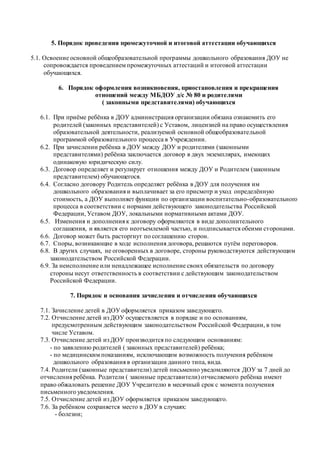5. Порядок проведения промежуточной и итоговой аттестации обучающихся 
5.1. Освоение основной общеобразовательной программы дошкольного образования ДОУ не 
сопровождается проведением промежуточных аттестаций и итоговой аттестации 
обучающихся. 
6. Порядок оформления возникновения, приостановления и прекращения 
отношений между МБДОУ д/с № 80 и родителями 
( законными представителями) обучающихся 
6.1. При приёме ребёнка в ДОУ администрация организации обязана ознакомить его 
родителей (законных представителей) с Уставом, лицензией на право осуществления 
образовательной деятельности, реализуемой основной общеобразовательной 
программой образовательного процесса в Учреждении. 
6.2. При зачислении ребёнка в ДОУ между ДОУ и родителями (законными 
представителями) ребёнка заключается договор в двух экземплярах, имеющих 
одинаковую юридическую силу. 
6.3. Договор определяет и регулирует отношения между ДОУ и Родителем (законным 
представителем) обучающегося. 
6.4. Согласно договору Родитель определяет ребёнка в ДОУ для получения им 
дошкольного образования и выплачивает за его присмотр и уход определённую 
стоимость, а ДОУ выполняет функции по организации воспитательно-образовательного 
процесса в соответствии с нормами действующего законодательства Российской 
Федерации, Уставом ДОУ, локальными нормативными актами ДОУ. 
6.5. Изменения и дополнения к договору оформляются в виде дополнительного 
соглашения, и является его неотъемлемой частью, и подписывается обеими сторонами. 
6.6. Договор может быть расторгнут по соглашению сторон. 
6.7. Споры, возникающие в ходе исполнения договора, решаются путём переговоров. 
6.8. В других случаях, не оговоренных в договоре, стороны руководствуются действующим 
законодательством Российской Федерации. 
6.9. За неисполнение или ненадлежащее исполнение своих обязательств по договору 
стороны несут ответственность в соответствии с действующим законодательством 
Российской Федерации. 
7. Порядок и основания зачисления и отчисления обучающихся 
7.1. Зачисление детей в ДОУ оформляется приказом заведующего. 
7.2. Отчисление детей из ДОУ осуществляется в порядке и по основаниям, 
предусмотренным действующим законодательством Россий ской Федерации, в том 
числе Уставом. 
7.3. Отчисление детей из ДОУ производится по следующим основаниям: 
- по заявлению родителей ( законных представителей) ребёнка; 
- по медицинским показаниям, исключающим возможность получения ребёнком 
дошкольного образования в организации данного типа, вида. 
7.4. Родители (законные представители) детей письменно уведомляются ДОУ за 7 дней до 
отчисления ребёнка. Родители ( законные представители) отчисляемого ребёнка имеют 
право обжаловать решение ДОУ Учредителю в месячный срок с момента получения 
письменного уведомления. 
7.5. Отчисление детей из ДОУ оформляется приказом заведующего. 
7.6. За ребёнком сохраняется место в ДОУ в случаях: 
- болезни; 
 