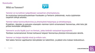 Mikä on Yammer? 
Yammer on turvallinen työpaikkojen sosiaalinen yhteistyöalusta. 
Se muistuttaa toiminnallisuuksiltaan Facebookin ja Twitterin yhdistelmää, mutta työyhteisön tarpeisiin tehtyä sellaista. 
Yammer tekee kommunikoinnista ja yhteistyöstä helpompaa ja tehokkaampaa. 
Projektien, ideoiden ja ajatusten eteenpäin vieminen toimii erinomaisesti Yammerissa, eikä tieto jää piiloon kenenkään sähköpostiin. 
Yammerin avulla löydät juuri ne ihmiset, jotka tietävät vastaukset kysymyksiisi. 
Toisilleen tuntemattomat ihmiset kohtaavat helposti Yammerissa yhteisten kiinnostusten äärellä. 
Yammer on helppo käyttää missä ja milloin vain. 
Voit ladata Yammer-applikaation kännykkääsi tai tabletillesi, ja pääset aina mukaan keskusteluun. 
6.11.2014 
21  