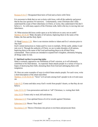 Romans 8:16-17: Designated them heirs of God and co-heirs with Christ

It is awesome to think that we are co-heirs with Jesus, with all the authority and power
that he has (see question #16 answers). Unfortunately, some Christians don’t fully
understand the scope of their inheritance in Christ, or worse, they understand it but don’t
believe it. As with many aspects of the Christian walk, faith is the key to moving into our
inheritance.

18. What mission did Jesus confer upon us as his believers to carry out on earth?
Matthew 28:18-20: Make disciples of all nations, baptizing them in the name of the
Father, the Son and the Holy Spirit

19. Read Genesis 1:28. How is our mission similar to Adam and Eve’s mission prior to
The Fall?
God’s initial instructions to Adam and Eve were to multiply, fill the earth, subdue it and
rule over it. Through the authority of Christ, we are to make disciples of all nations,
baptizing them in the name of the Lord and teaching them to do all that Christ
commanded. These actions are intended to expand God’s kingdom, ultimately bringing
all things under its rule.

C. Spiritual warfare is occurring today
Satan is certainly opposed to our fulfillment of God’s mission, as it will ultimately
contribute to his final demise. As expected, Satan attacks people in a variety of ways in
hopes of destroying their faith, alienating them from God and sabotaging them with
temptation.

20. Here are some examples of ways in which Satan attacks people. For each verse, write
a short description of the attack described.
Matthew 13:24-30,36-43: “Sows” evil servants among God’s people to do evil and cause
sin

Luke 8:12: Comes and takes away God’s words from people’s hearts, so that they do not
believe

Luke 22:31-32: Uses persecution and trials to “sift” Christians; i.e. testing their faith

John 10:10: Comes only to steal, kill and destroy.

Ephesians 6:12: Uses spiritual forces of evil to wrestle against Christians

Ephesians 6:16: Shoots “fiery darts”

Revelation 2:10: Throws Christians into prison to test them and persecute them




                                                     10
                         © Copyright 2004, 2005, 2006 by www.porn-free.org. All rights reserved.
 