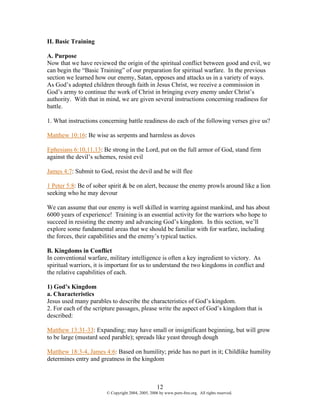 II. Basic Training

A. Purpose
Now that we have reviewed the origin of the spiritual conflict between good and evil, we
can begin the “Basic Training” of our preparation for spiritual warfare. In the previous
section we learned how our enemy, Satan, opposes and attacks us in a variety of ways.
As God’s adopted children through faith in Jesus Christ, we receive a commission in
God’s army to continue the work of Christ in bringing every enemy under Christ’s
authority. With that in mind, we are given several instructions concerning readiness for
battle.

1. What instructions concerning battle readiness do each of the following verses give us?

Matthew 10:16: Be wise as serpents and harmless as doves

Ephesians 6:10,11,13: Be strong in the Lord, put on the full armor of God, stand firm
against the devil’s schemes, resist evil

James 4:7: Submit to God, resist the devil and he will flee

1 Peter 5:8: Be of sober spirit & be on alert, because the enemy prowls around like a lion
seeking who he may devour

We can assume that our enemy is well skilled in warring against mankind, and has about
6000 years of experience! Training is an essential activity for the warriors who hope to
succeed in resisting the enemy and advancing God’s kingdom. In this section, we’ll
explore some fundamental areas that we should be familiar with for warfare, including
the forces, their capabilities and the enemy’s typical tactics.

B. Kingdoms in Conflict
In conventional warfare, military intelligence is often a key ingredient to victory. As
spiritual warriors, it is important for us to understand the two kingdoms in conflict and
the relative capabilities of each.

1) God’s Kingdom
a. Characteristics
Jesus used many parables to describe the characteristics of God’s kingdom.
2. For each of the scripture passages, please write the aspect of God’s kingdom that is
described:

Matthew 13:31-33: Expanding; may have small or insignificant beginning, but will grow
to be large (mustard seed parable); spreads like yeast through dough

Matthew 18:3-4, James 4:6: Based on humility; pride has no part in it; Childlike humility
determines entry and greatness in the kingdom



                                                    12
                        © Copyright 2004, 2005, 2006 by www.porn-free.org. All rights reserved.
 