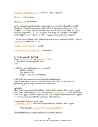Mark 16:17, Philippians 2:9-11: Superior to Satan’s kingdom

Hebrews 1:8: Everlasting

Hebrews 12:28: Unshakeable

Jesus’ many parables illustrated a kingdom that was radically different from earthly
kingdoms. This difference is especially evident in the concept of greatness in the
kingdom. In earthly kingdoms, military might, wealth and political power are typical
measures of greatness. In God’s kingdom, such things are foolishness, as God has
unlimited power and resources. So how is greatness measured in his kingdom?

3. Please read the below verses and write how greatness is measured in God’s kingdom:
Matthew 5:19: Obedience to God

Matthew 18:3-4, James 4:6: Humility

Matthew 20:25-28, Matthew 23:11: Servanthood


b. The Commander-in-Chief
Read Ephesians 1:20-23 and Revelation 19:11-16.
4. Who is in command of God’s army?
Jesus

5. What are some of the names he is known by?
      Faithful and True
      The Word of God
      King of Kings and Lord of Lords

6. Describe the commander’s current position and authority:
Jesus is now seated in heaven at the right hand of the Father, far above all evil
principality, power, might, dominion and every name

c. Angels
Holy Angels are created spiritual beings that do God’s bidding. God can give angels
great power and authority to carry out missions (ex. Revelation 18:1). I’ve listed below
some of the typical missions angels are sent to do, along with an example from scripture.
7. For each verse, please briefly summarize what happened.

Execute God's judgment on the earth
1 Chronicles 21:15-27: God sent an angel to destroy Jerusalem with a plague

       Other examples: Genesis 19:13, Numbers 22:22,31-32

Serve in God’s army, which may intervene in human conflicts


                                                    13
                        © Copyright 2004, 2005, 2006 by www.porn-free.org. All rights reserved.
 