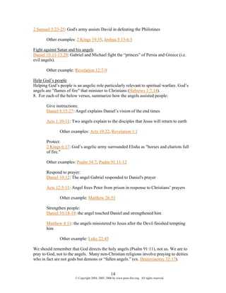 2 Samuel 5:23-25: God's army assists David in defeating the Philistines

       Other examples: 2 Kings 19:35, Joshua 5:13-6:5

Fight against Satan and his angels
Daniel 10:11-13,20: Gabriel and Michael fight the “princes” of Persia and Greece (i.e.
evil angels).

       Other example: Revelation 12:7-9

Help God’s people
Helping God’s people is an angelic role particularly relevant to spiritual warfare. God’s
angels are "flames of fire" that minister to Christians (Hebrews 1:7,14).
8. For each of the below verses, summarize how the angels assisted people:

       Give instructions:
       Daniel 8:15-27: Angel explains Daniel’s vision of the end times

       Acts 1:10-11: Two angels explain to the disciples that Jesus will return to earth

               Other examples: Acts 10:22, Revelation 1:1

       Protect:
       2 Kings 6:17: God’s angelic army surrounded Elisha as "horses and chariots full
       of fire."

       Other examples: Psalm 34:7, Psalm 91:11-12

       Respond to prayer:
       Daniel 10:12: The angel Gabriel responded to Daniel's prayer

       Acts 12:5-11: Angel frees Peter from prison in response to Christians’ prayers

               Other example: Matthew 26:53

       Strengthen people:
       Daniel 10:18-19: the angel touched Daniel and strengthened him

       Matthew 4:11: the angels ministered to Jesus after the Devil finished tempting
       him

               Other example: Luke 22:43

We should remember that God directs the holy angels (Psalm 91:11), not us. We are to
pray to God, not to the angels. Many non-Christian religions involve praying to deities
who in fact are not gods but demons or “fallen angels.” (ex. Deuteronomy 32:17).


                                                    14
                        © Copyright 2004, 2005, 2006 by www.porn-free.org. All rights reserved.
 