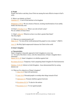 d. People
People who believe and obey Jesus Christ are among the most effective troops in God’s
army.

9. What is our identity in Christ?
Galatians 4:7: A son of God and heir to his kingdom

Philippians 3:20-21: We are citizens of heaven, awaiting transformation of our earthly
bodies into heavenly ones

10. Read 2 Timothy 2:1-4. What is our role in God’s army?
We are soldiers of Jesus Christ

11. Read 1 John 4:4. What do we have in us that is greater than Satan?
The Holy Spirit

12. What are we commissioned to do?
Mark 16:15: “Go into all the world and preach the gospel to every creature.” (NKJV)

Acts 1:8: Be Holy Spirit-empowered witnesses for Christ in the world

2) Satan’s kingdom

a. Characteristics
Satan’s kingdom is basically opposed to God’s kingdom in every way.
13. For each of the below verses, write the characteristic of Satan’s kingdom that is
illustrated:
Daniel 10:13, 20: Satan’s kingdom is in rebellion against God

Revelation 20:10,14: Temporary: God is preparing Satan's kingdom for final destruction

Matthew 12:24-30: Inferior to God's Kingdom - Jesus demonstrated this by casting
demons out

14. What are five objectives of Satan’s kingdom?
      1. John 10:10: Steal, kill and destroy

       2. Luke 4:6-8: Persuade people to worship other things instead of God

       3. Ephesians 2:2: Promote rebellion against God (sin)

       4. Revelation 20:7-8: To deceive the nations

       5. Revelation 12:17: To war against people



                                                    15
                        © Copyright 2004, 2005, 2006 by www.porn-free.org. All rights reserved.
 