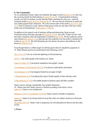 b. The Commander
As we studied previously, Satan was formerly the angel, Lucifer (Isaiah 14:12), who was
the covering cherub for God's throne (Ezekiel 28:12-16). Created perfect in beauty,
Lucifer was full of wisdom. Lucifer became Satan, meaning the adversary, when he
sinned by pride (Isaiah 14:13-14, Ezekiel 28:17). He was cast out of heaven to earth and
now fights against God’s followers. He is the current ruler of the earth (Luke 4:5-6, John
12:31) and is referred to as the "prince of the power of the air, the spirit who now works
in the sons of disobedience" (Ephesians 2:2 NKJV).

In addition to his typical work of stealing, killing and destroying, Satan accuses
Christians before God day and night (Revelation 12:10). He is the “Father of Lies” and
has been a murderer since the beginning of creation (John 8:44). He has authority, power
and a throne (Revelation 13:2), and may give his authority over the earth to whomever he
wishes (Luke 4:5-7). He will ultimately give his throne, his power and authority to the
beast (Revelation 13:2).

Even though Satan is a fallen angel, he still has power that we should be cognizant of.
15. What Satanic powers are mentioned in the following verses?

Job 1:12,16,19: Can use wind and lightning to kill and destroy

Job 2:7: Can strike people with sickness (ex. boils)

Luke 4:5, John 13:2: Can project temptation into people’s minds

2 Corinthians 4:4, Revelation 20:2-3,8: Can deceive individuals and nations

2 Corinthians 11:14: Can disguise himself as an angel of light

1 Thessalonians 2:18: Can physically stop or hinder people in their ministry work

2 Thessalonians 2:7-10: Can enable people to perform signs and false wonders

Satan’s power, though considerable, has notable limitations.
16. Please note how Satan’s power is limited according to the below verses:
Luke 4:13: Satan is not omnipresent

Hebrews 2:14-15, 1 Corinthians 15:24-26: Satan’s power of death is temporary

James 4:7: Satan is not all powerful; he must flee when we submit ourselves to God and
resist him
Revelation 20:7-10: Satan’s rule is temporary; he will ultimately be thrown into the Lake
of Fire

c. Forces



                                                    16
                        © Copyright 2004, 2005, 2006 by www.porn-free.org. All rights reserved.
 