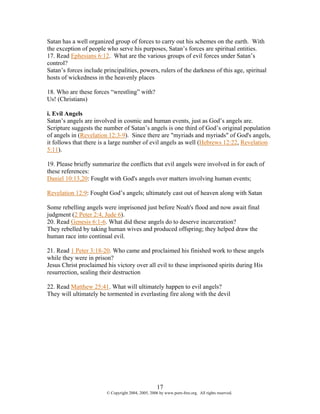 Satan has a well organized group of forces to carry out his schemes on the earth. With
the exception of people who serve his purposes, Satan’s forces are spiritual entities.
17. Read Ephesians 6:12. What are the various groups of evil forces under Satan’s
control?
Satan’s forces include principalities, powers, rulers of the darkness of this age, spiritual
hosts of wickedness in the heavenly places

18. Who are these forces “wrestling” with?
Us! (Christians)

i. Evil Angels
Satan’s angels are involved in cosmic and human events, just as God’s angels are.
Scripture suggests the number of Satan’s angels is one third of God’s original population
of angels in (Revelation 12:3-9). Since there are "myriads and myriads" of God's angels,
it follows that there is a large number of evil angels as well (Hebrews 12:22, Revelation
5:11).

19. Please briefly summarize the conflicts that evil angels were involved in for each of
these references:
Daniel 10:13,20: Fought with God's angels over matters involving human events;

Revelation 12:9: Fought God’s angels; ultimately cast out of heaven along with Satan

Some rebelling angels were imprisoned just before Noah's flood and now await final
judgment (2 Peter 2:4, Jude 6).
20. Read Genesis 6:1-6. What did these angels do to deserve incarceration?
They rebelled by taking human wives and produced offspring; they helped draw the
human race into continual evil.

21. Read 1 Peter 3:18-20. Who came and proclaimed his finished work to these angels
while they were in prison?
Jesus Christ proclaimed his victory over all evil to these imprisoned spirits during His
resurrection, sealing their destruction

22. Read Matthew 25:41. What will ultimately happen to evil angels?
They will ultimately be tormented in everlasting fire along with the devil




                                                     17
                         © Copyright 2004, 2005, 2006 by www.porn-free.org. All rights reserved.
 