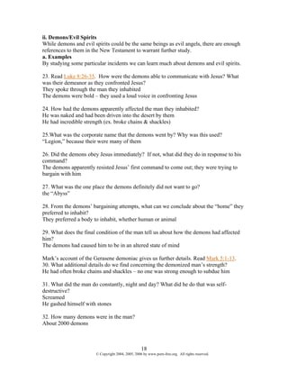 ii. Demons/Evil Spirits
While demons and evil spirits could be the same beings as evil angels, there are enough
references to them in the New Testament to warrant further study.
a. Examples
By studying some particular incidents we can learn much about demons and evil spirits.

23. Read Luke 8:26-35. How were the demons able to communicate with Jesus? What
was their demeanor as they confronted Jesus?
They spoke through the man they inhabited
The demons were bold – they used a loud voice in confronting Jesus

24. How had the demons apparently affected the man they inhabited?
He was naked and had been driven into the desert by them
He had incredible strength (ex. broke chains & shackles)

25.What was the corporate name that the demons went by? Why was this used?
“Legion,” because their were many of them

26. Did the demons obey Jesus immediately? If not, what did they do in response to his
command?
The demons apparently resisted Jesus’ first command to come out; they were trying to
bargain with him

27. What was the one place the demons definitely did not want to go?
the “Abyss”

28. From the demons’ bargaining attempts, what can we conclude about the “home” they
preferred to inhabit?
They preferred a body to inhabit, whether human or animal

29. What does the final condition of the man tell us about how the demons had affected
him?
The demons had caused him to be in an altered state of mind

Mark’s account of the Gerasene demoniac gives us further details. Read Mark 5:1-13.
30. What additional details do we find concerning the demonized man’s strength?
He had often broke chains and shackles – no one was strong enough to subdue him

31. What did the man do constantly, night and day? What did he do that was self-
destructive?
Screamed
He gashed himself with stones

32. How many demons were in the man?
About 2000 demons



                                                   18
                       © Copyright 2004, 2005, 2006 by www.porn-free.org. All rights reserved.
 