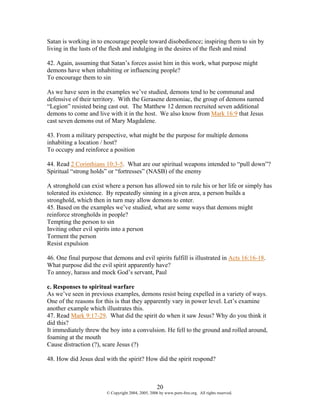 Satan is working in to encourage people toward disobedience; inspiring them to sin by
living in the lusts of the flesh and indulging in the desires of the flesh and mind

42. Again, assuming that Satan’s forces assist him in this work, what purpose might
demons have when inhabiting or influencing people?
To encourage them to sin

As we have seen in the examples we’ve studied, demons tend to be communal and
defensive of their territory. With the Gerasene demoniac, the group of demons named
“Legion” resisted being cast out. The Matthew 12 demon recruited seven additional
demons to come and live with it in the host. We also know from Mark 16:9 that Jesus
cast seven demons out of Mary Magdalene.

43. From a military perspective, what might be the purpose for multiple demons
inhabiting a location / host?
To occupy and reinforce a position

44. Read 2 Corinthians 10:3-5. What are our spiritual weapons intended to “pull down”?
Spiritual “strong holds” or “fortresses” (NASB) of the enemy

A stronghold can exist where a person has allowed sin to rule his or her life or simply has
tolerated its existence. By repeatedly sinning in a given area, a person builds a
stronghold, which then in turn may allow demons to enter.
45. Based on the examples we’ve studied, what are some ways that demons might
reinforce strongholds in people?
Tempting the person to sin
Inviting other evil spirits into a person
Torment the person
Resist expulsion

46. One final purpose that demons and evil spirits fulfill is illustrated in Acts 16:16-18.
What purpose did the evil spirit apparently have?
To annoy, harass and mock God’s servant, Paul

c. Responses to spiritual warfare
As we’ve seen in previous examples, demons resist being expelled in a variety of ways.
One of the reasons for this is that they apparently vary in power level. Let’s examine
another example which illustrates this.
47. Read Mark 9:17-29. What did the spirit do when it saw Jesus? Why do you think it
did this?
It immediately threw the boy into a convulsion. He fell to the ground and rolled around,
foaming at the mouth
Cause distraction (?), scare Jesus (?)

48. How did Jesus deal with the spirit? How did the spirit respond?



                                                    20
                        © Copyright 2004, 2005, 2006 by www.porn-free.org. All rights reserved.
 