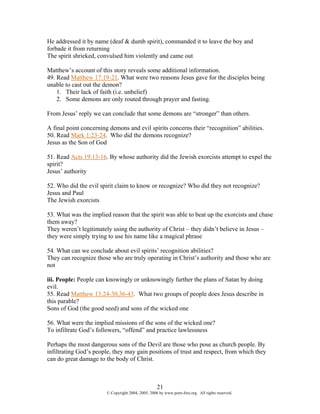 He addressed it by name (deaf & dumb spirit), commanded it to leave the boy and
forbade it from returning
The spirit shrieked, convulsed him violently and came out

Matthew’s account of this story reveals some additional information.
49. Read Matthew 17:19-21. What were two reasons Jesus gave for the disciples being
unable to cast out the demon?
    1. Their lack of faith (i.e. unbelief)
    2. Some demons are only routed through prayer and fasting.

From Jesus’ reply we can conclude that some demons are “stronger” than others.

A final point concerning demons and evil spirits concerns their “recognition” abilities.
50. Read Mark 1:23-24. Who did the demons recognize?
Jesus as the Son of God

51. Read Acts 19:13-16. By whose authority did the Jewish exorcists attempt to expel the
spirit?
Jesus’ authority

52. Who did the evil spirit claim to know or recognize? Who did they not recognize?
Jesus and Paul
The Jewish exorcists

53. What was the implied reason that the spirit was able to beat up the exorcists and chase
them away?
They weren’t legitimately using the authority of Christ – they didn’t believe in Jesus –
they were simply trying to use his name like a magical phrase

54. What can we conclude about evil spirits’ recognition abilities?
They can recognize those who are truly operating in Christ’s authority and those who are
not

iii. People: People can knowingly or unknowingly further the plans of Satan by doing
evil.
55. Read Matthew 13:24-30,36-43. What two groups of people does Jesus describe in
this parable?
Sons of God (the good seed) and sons of the wicked one

56. What were the implied missions of the sons of the wicked one?
To infiltrate God’s followers, “offend” and practice lawlessness

Perhaps the most dangerous sons of the Devil are those who pose as church people. By
infiltrating God’s people, they may gain positions of trust and respect, from which they
can do great damage to the body of Christ.



                                                    21
                        © Copyright 2004, 2005, 2006 by www.porn-free.org. All rights reserved.
 