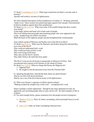 57. Read 2 Corinthians 11:13-15. What types of positions do Satan’s servants seek in
ministry?
Apostles and workers; servants of righteousness

We find a detailed description of false prophetesses in Ezekiel 13. Working somewhat
“under cover,” these women were practicing magic against God’s people. God instructed
Ezekiel to prophesy against these false prophetesses.
58. Read Ezekiel 13:17-23. What were some of the notable things that these women
were doing?
Using magic charms and head veils to hunt souls of people
They were killing innocent people and sustaining people who were supposed to die
Lying – prophesying out of their own hearts
Made the hearts of the righteous people sad and strengthened the wicked people

Jesus called a group of Pharisees and Scribes sons of the Devil in John 8.
59. Read John 8:38-47. What were the Pharisees and Scribes doing that indicated they
were sons of the Devil?
They could not understand God’s word
They would not listen to God’s word
They were trying to kill Jesus
They carry out the Devil’s desires
They didn’t believe the truth that Jesus spoke

The Devil’s sons are not all trying to masquerade as followers of Christ. Paul
encountered such a person in his ministry on the island of Cyprus.
60. Read Acts 13:8-10. What two things did Elymas the Magician do?
    1. Opposed Paul
    2. He sought to turn the proconsul away from the Christian faith

61. Speaking through Paul, what did the Holy Spirit say about Elymas?
That he was full of all deceit and fraud,
That he was a son of the devil and an enemy of all righteousness

62. What were Elymas’s ongoing evil efforts aimed at doing?
“Making crooked the straight ways of the Lord” – corrupting God’s work

Satan is perhaps a master opportunist. Though he has many dedicated servants, he
apparently uses unwitting people often to carry out his will. We find examples of this in
scripture.
63. For each example below, please summarize how the people served evil purposes:

   1. Matthew 16:22-23: Peter, by Satan’s prompting, tried to persuade Jesus to avoid
      the cross.

   2. John 13:27: Judas, by Satan’s prompting, betrayed Jesus



                                                   22
                       © Copyright 2004, 2005, 2006 by www.porn-free.org. All rights reserved.
 