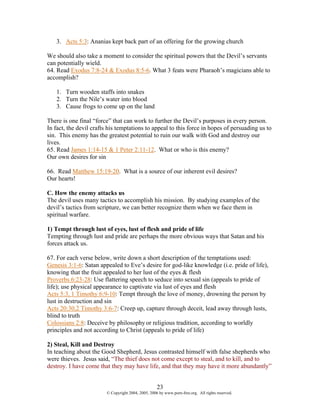 3. Acts 5:3: Ananias kept back part of an offering for the growing church

We should also take a moment to consider the spiritual powers that the Devil’s servants
can potentially wield.
64. Read Exodus 7:8-24 & Exodus 8:5-6. What 3 feats were Pharaoh’s magicians able to
accomplish?

   1. Turn wooden staffs into snakes
   2. Turn the Nile’s water into blood
   3. Cause frogs to come up on the land

There is one final “force” that can work to further the Devil’s purposes in every person.
In fact, the devil crafts his temptations to appeal to this force in hopes of persuading us to
sin. This enemy has the greatest potential to ruin our walk with God and destroy our
lives.
65. Read James 1:14-15 & 1 Peter 2:11-12. What or who is this enemy?
Our own desires for sin

66. Read Matthew 15:19-20. What is a source of our inherent evil desires?
Our hearts!

C. How the enemy attacks us
The devil uses many tactics to accomplish his mission. By studying examples of the
devil’s tactics from scripture, we can better recognize them when we face them in
spiritual warfare.

1) Tempt through lust of eyes, lust of flesh and pride of life
Tempting through lust and pride are perhaps the more obvious ways that Satan and his
forces attack us.

67. For each verse below, write down a short description of the temptations used:
Genesis 3:1-6: Satan appealed to Eve’s desire for god-like knowledge (i.e. pride of life),
knowing that the fruit appealed to her lust of the eyes & flesh
Proverbs 6:23-28: Use flattering speech to seduce into sexual sin (appeals to pride of
life); use physical appearance to captivate via lust of eyes and flesh
Acts 5:3, 1 Timothy 6:9-10: Tempt through the love of money, drowning the person by
lust in destruction and sin
Acts 20:30,2 Timothy 3:6-7: Creep up, capture through deceit, lead away through lusts,
blind to truth
Colossians 2:8: Deceive by philosophy or religious tradition, according to worldly
principles and not according to Christ (appeals to pride of life)

2) Steal, Kill and Destroy
In teaching about the Good Shepherd, Jesus contrasted himself with false shepherds who
were thieves. Jesus said, “The thief does not come except to steal, and to kill, and to
destroy. I have come that they may have life, and that they may have it more abundantly”


                                                    23
                        © Copyright 2004, 2005, 2006 by www.porn-free.org. All rights reserved.
 