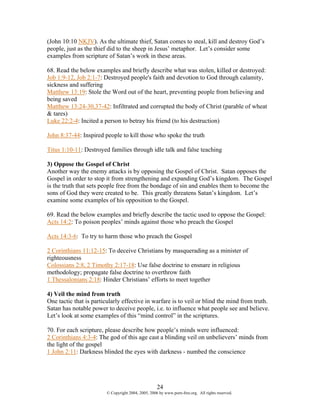 (John 10:10 NKJV). As the ultimate thief, Satan comes to steal, kill and destroy God’s
people, just as the thief did to the sheep in Jesus’ metaphor. Let’s consider some
examples from scripture of Satan’s work in these areas.

68. Read the below examples and briefly describe what was stolen, killed or destroyed:
Job 1:9-12, Job 2:1-7: Destroyed people's faith and devotion to God through calamity,
sickness and suffering
Matthew 13:19: Stole the Word out of the heart, preventing people from believing and
being saved
Matthew 13:24-30,37-42: Infiltrated and corrupted the body of Christ (parable of wheat
& tares)
Luke 22:2-4: Incited a person to betray his friend (to his destruction)

John 8:37-44: Inspired people to kill those who spoke the truth

Titus 1:10-11: Destroyed families through idle talk and false teaching

3) Oppose the Gospel of Christ
Another way the enemy attacks is by opposing the Gospel of Christ. Satan opposes the
Gospel in order to stop it from strengthening and expanding God’s kingdom. The Gospel
is the truth that sets people free from the bondage of sin and enables them to become the
sons of God they were created to be. This greatly threatens Satan’s kingdom. Let’s
examine some examples of his opposition to the Gospel.

69. Read the below examples and briefly describe the tactic used to oppose the Gospel:
Acts 14:2: To poison peoples’ minds against those who preach the Gospel

Acts 14:3-6: To try to harm those who preach the Gospel

2 Corinthians 11:12-15: To deceive Christians by masquerading as a minister of
righteousness
Colossians 2:8, 2 Timothy 2:17-18: Use false doctrine to ensnare in religious
methodology; propagate false doctrine to overthrow faith
1 Thessalonians 2:18: Hinder Christians’ efforts to meet together

4) Veil the mind from truth
One tactic that is particularly effective in warfare is to veil or blind the mind from truth.
Satan has notable power to deceive people, i.e. to influence what people see and believe.
Let’s look at some examples of this “mind control” in the scriptures.

70. For each scripture, please describe how people’s minds were influenced:
2 Corinthians 4:3-4: The god of this age cast a blinding veil on unbelievers’ minds from
the light of the gospel
1 John 2:11: Darkness blinded the eyes with darkness - numbed the conscience




                                                    24
                        © Copyright 2004, 2005, 2006 by www.porn-free.org. All rights reserved.
 