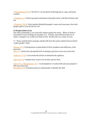 2 Thessalonians 2:9-10: The Devil’s servant deceived through power, signs, and lying
wonders

1 Timothy 4:1-2: Deceiving spirits and demons led people astray with false doctrines and
lies

2 Timothy 2:24-26: False teachers blinded the peoples’ senses and conscience, then took
people captive to do the Devil's will

5) Weaken faith in God
Our faith is potentially a very powerful weapon against the enemy. When we believe
God and his word, all things are possible to us. It makes sense therefore that one of
Satan’s strategies is to weaken our faith in God. He does this in a variety of ways.

71. Please read the below passages and describe how the enemy (and his forces) tried to
weaken people’s faith:

Genesis 3:1-6: Used questions to plant doubt of God’s goodness and sufficiency of his
provision
Job 2:1-7: Struck Job with painful boils in attempt to get him to turn away from God

Ezekiel 13:17-23: Used witchcraft and lies to dishearten the righteous

Luke 4:3,9-12: Tempted Jesus to prove his divinity and test God

Luke 8:13, 1 Thessalonians 3:4-5: Used temptation to weaken faith and cause people to
fall away from God
Revelation 2:10: Used persecution to tempt people to abandon the faith




                                                   25
                       © Copyright 2004, 2005, 2006 by www.porn-free.org. All rights reserved.
 