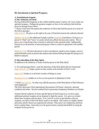 III. Introduction to Spiritual Weaponry

A. Foundational weapons
1) The Authority of Christ
Having studied the kingdoms in the conflict and the enemy’s tactics, let’s now study our
spiritual weapons. Perhaps the greatest weapon we have is the authority that God has
given us through Jesus Christ.
1. Please write down the aspects the authority in Christ that God has given us in each of
the below passages:
John 1:12-13: He gives us the right to be sons of God and exercise the authority thereof.

Matthew 18:18-20 (for additional insight, read the Amplified translation): God gives us
power to “bind” and “loose” on earth, which also affects the heavenly realms. This is
also a way of declaring what is lawful or unlawful in the spiritual realm. Additionally,
God gives us the promise of answered prayer when it is done in agreement with another
person

Mark 16:17-18: We have the power to drive out demons, speak in new tongues, survive
natural hazards (such as poison and snakes) and initiate healing through the laying on of
hands (in prayer).

2) The indwelling of the Holy Spirit
In addition to the authority of Jesus, God has given us the Holy Spirit.

2. For each passage below, write the functions of the Holy Spirit that are mentioned:
John 14:15-17, 26: helper, guide in truth, teacher and reminder of God’s word

John 16:13: Guide us in all truth, revealer of things to come

Romans 8:11-13: enables us to live as new persons in obedience to God

3. Read Acts 13:6-12. In what ways did the presence of the Holy Spirit in Paul influence
what happened?
The Holy Spirit gave Paul supernatural discernment of Elymas’ character, spiritual
condition and intent. He also enabled Paul to pronounce temporary blindness on Elymas.

Armed with the authority of Jesus and the Spirit of God living in us, we have many
additional spiritual weapons at our disposal to fight the enemy. It is up to us to learn
about these weapons and use them. If we wait for a crisis to get familiar with our
weapons, our lack of skill will likely result in our defeat. Our enemy is a highly skilled
adversary and his forces are experienced veterans. They know our weaknesses and how
best to exploit them. God calls us to be good warriors, trained and skillful in using the
weapons he has given us.




                                                    26
                        © Copyright 2004, 2005, 2006 by www.porn-free.org. All rights reserved.
 