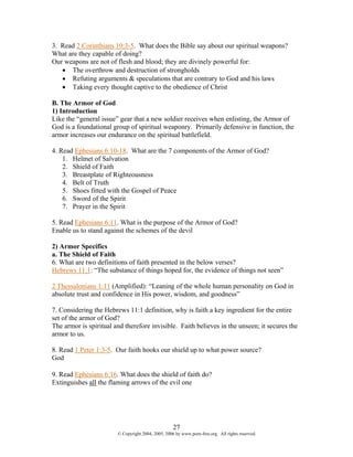 3. Read 2 Corinthians 10:3-5. What does the Bible say about our spiritual weapons?
What are they capable of doing?
Our weapons are not of flesh and blood; they are divinely powerful for:
   • The overthrow and destruction of strongholds
   • Refuting arguments & speculations that are contrary to God and his laws
   • Taking every thought captive to the obedience of Christ

B. The Armor of God
1) Introduction
Like the “general issue” gear that a new soldier receives when enlisting, the Armor of
God is a foundational group of spiritual weaponry. Primarily defensive in function, the
armor increases our endurance on the spiritual battlefield.

4. Read Ephesians 6:10-18. What are the 7 components of the Armor of God?
    1. Helmet of Salvation
    2. Shield of Faith
    3. Breastplate of Righteousness
    4. Belt of Truth
    5. Shoes fitted with the Gospel of Peace
    6. Sword of the Spirit
    7. Prayer in the Spirit

5. Read Ephesians 6:11. What is the purpose of the Armor of God?
Enable us to stand against the schemes of the devil

2) Armor Specifics
a. The Shield of Faith
6. What are two definitions of faith presented in the below verses?
Hebrews 11:1: “The substance of things hoped for, the evidence of things not seen”

2 Thessalonians 1:11 (Amplified): “Leaning of the whole human personality on God in
absolute trust and confidence in His power, wisdom, and goodness”

7. Considering the Hebrews 11:1 definition, why is faith a key ingredient for the entire
set of the armor of God?
The armor is spiritual and therefore invisible. Faith believes in the unseen; it secures the
armor to us.

8. Read 1 Peter 1:3-5. Our faith hooks our shield up to what power source?
God

9. Read Ephesians 6:16. What does the shield of faith do?
Extinguishes all the flaming arrows of the evil one




                                                    27
                        © Copyright 2004, 2005, 2006 by www.porn-free.org. All rights reserved.
 