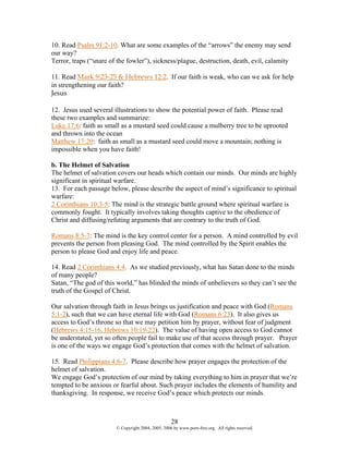 10. Read Psalm 91:2-10. What are some examples of the “arrows” the enemy may send
our way?
Terror, traps (“snare of the fowler”), sickness/plague, destruction, death, evil, calamity

11. Read Mark 9:23-25 & Hebrews 12:2. If our faith is weak, who can we ask for help
in strengthening our faith?
Jesus

12. Jesus used several illustrations to show the potential power of faith. Please read
these two examples and summarize:
Luke 17:6: faith as small as a mustard seed could cause a mulberry tree to be uprooted
and thrown into the ocean
Matthew 17:20: faith as small as a mustard seed could move a mountain; nothing is
impossible when you have faith!

b. The Helmet of Salvation
The helmet of salvation covers our heads which contain our minds. Our minds are highly
significant in spiritual warfare.
13. For each passage below, please describe the aspect of mind’s significance to spiritual
warfare:
2 Corinthians 10:3-5: The mind is the strategic battle ground where spiritual warfare is
commonly fought. It typically involves taking thoughts captive to the obedience of
Christ and diffusing/refuting arguments that are contrary to the truth of God.

Romans 8:5-7: The mind is the key control center for a person. A mind controlled by evil
prevents the person from pleasing God. The mind controlled by the Spirit enables the
person to please God and enjoy life and peace.

14. Read 2 Corinthians 4:4. As we studied previously, what has Satan done to the minds
of many people?
Satan, “The god of this world,” has blinded the minds of unbelievers so they can’t see the
truth of the Gospel of Christ.

Our salvation through faith in Jesus brings us justification and peace with God (Romans
5:1-2), such that we can have eternal life with God (Romans 6:23). It also gives us
access to God’s throne so that we may petition him by prayer, without fear of judgment
(Hebrews 4:15-16, Hebrews 10:19-22). The value of having open access to God cannot
be understated, yet so often people fail to make use of that access through prayer. Prayer
is one of the ways we engage God’s protection that comes with the helmet of salvation.

15. Read Philippians 4:6-7. Please describe how prayer engages the protection of the
helmet of salvation.
We engage God’s protection of our mind by taking everything to him in prayer that we’re
tempted to be anxious or fearful about. Such prayer includes the elements of humility and
thanksgiving. In response, we receive God’s peace which protects our minds.



                                                    28
                        © Copyright 2004, 2005, 2006 by www.porn-free.org. All rights reserved.
 