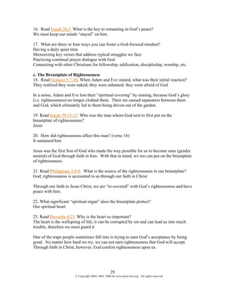 16. Read Isaiah 26:3. What is the key to remaining in God’s peace?
We must keep our minds “stayed” on him.

17. What are three or four ways you can foster a God-focused mindset?
Having a daily quiet time
Memorizing key verses that address typical struggles we face
Practicing continual prayer dialogue with God
Connecting with other Christians for fellowship, edification, discipleship, worship, etc.

c. The Breastplate of Righteousness
18. Read Genesis 3:7-10. When Adam and Eve sinned, what was their initial reaction?
They realized they were naked; they were ashamed; they were afraid of God

In a sense, Adam and Eve lost their “spiritual covering” by sinning, because God’s glory
(i.e. righteousness) no longer clothed them. Their sin caused separation between them
and God, which ultimately led to them being driven out of the garden.

19. Read Isaiah 59:15-17. Who was the man whom God sent to first put on the
breastplate of righteousness?
Jesus

20. How did righteousness affect this man? (verse 16)
It sustained him

Jesus was the first Son of God who made the way possible for us to become sons (gender
neutral) of God through faith in him. With that in mind, we too can put on the breastplate
of righteousness.

21. Read Philippians 3:8-9. What is the source of the righteousness in our breastplate?
God; righteousness is accounted to us through our faith in Christ

Through our faith in Jesus Christ, we are “re-covered” with God’s righteousness and have
peace with him.

22. What significant “spiritual organ” does the breastplate protect?
Our spiritual heart

23. Read Proverbs 4:23. Why is the heart so important?
The heart is the wellspring of life; it can be corrupted by sin and can lead us into much
trouble, therefore we must guard it

One of the traps people sometimes fall into is trying to earn God’s acceptance by being
good. No matter how hard we try, we can not earn righteousness that God will accept.
Through faith in Christ, however, God confers righteousness upon us.




                                                    29
                        © Copyright 2004, 2005, 2006 by www.porn-free.org. All rights reserved.
 