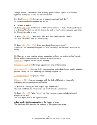 Though we can’t earn our salvation by being good, God still expects us to live in a
righteous manner out of love and devotion to him.

24. Read Romans 6:13. How are we to “present ourselves” each day?
As instruments of righteousness, and not sin

d. The Belt of Truth
25. Read John 17:17. God’s word is the Christian’s source of truth. What does God use
it to do in us? God’s word is truth; he uses the truth to purify, consecrate, and separate us
for Himself; to make us holy

26. Read John 8:31-32. What effect does truth have on us when we know it?
The truth sets us free from the power of lies


27. Read John 8:31-32 AMP. What is the key to knowing the truth?
Abiding in God’s word (holding fast to Christ’s teachings and live in accordance with
them)


28. There are several practical actions we can take to foster our abiding in God’s word.
Please read the below verses and summarize the action taken:
Joshua 1:8: Scripture meditation and memory

Psalm 63:1, Isaiah 26:9: Having a regular quiet time in the morning

Deuteronomy 30:16: Obeying God’s commands (ex. loving God, loving people, honoring
parents, visiting the sick, abhorring evil, helping the poor, etc.)

2 Timothy 3:16-17: Studying the Bible

Hebrews 10:24-25: Staying connected with the Body of Christ (i.e. church) for
fellowship, encouragement and edification

29. How will knowing the truth help us fight temptations?
The truth will break the power of the lies involved in the temptations

30. Read John 16:13. What “helper” has God given us to assist us in knowing and
clinging to the truth?
The Holy Spirit, who is the “Spirit of truth”

e. Feet shod with the preparation of the Gospel of peace
The Amplified Bible explains the meaning of this piece of our armor:




                                                    30
                        © Copyright 2004, 2005, 2006 by www.porn-free.org. All rights reserved.
 