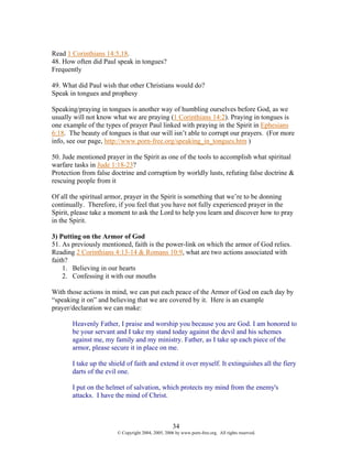 Read 1 Corinthians 14:5,18.
48. How often did Paul speak in tongues?
Frequently

49. What did Paul wish that other Christians would do?
Speak in tongues and prophesy

Speaking/praying in tongues is another way of humbling ourselves before God, as we
usually will not know what we are praying (1 Corinthians 14:2). Praying in tongues is
one example of the types of prayer Paul linked with praying in the Spirit in Ephesians
6:18. The beauty of tongues is that our will isn’t able to corrupt our prayers. (For more
info, see our page, http://www.porn-free.org/speaking_in_tongues.htm )

50. Jude mentioned prayer in the Spirit as one of the tools to accomplish what spiritual
warfare tasks in Jude 1:18-23?
Protection from false doctrine and corruption by worldly lusts, refuting false doctrine &
rescuing people from it

Of all the spiritual armor, prayer in the Spirit is something that we’re to be donning
continually. Therefore, if you feel that you have not fully experienced prayer in the
Spirit, please take a moment to ask the Lord to help you learn and discover how to pray
in the Spirit.

3) Putting on the Armor of God
51. As previously mentioned, faith is the power-link on which the armor of God relies.
Reading 2 Corinthians 4:13-14 & Romans 10:9, what are two actions associated with
faith?
    1. Believing in our hearts
    2. Confessing it with our mouths

With those actions in mind, we can put each peace of the Armor of God on each day by
“speaking it on” and believing that we are covered by it. Here is an example
prayer/declaration we can make:

       Heavenly Father, I praise and worship you because you are God. I am honored to
       be your servant and I take my stand today against the devil and his schemes
       against me, my family and my ministry. Father, as I take up each piece of the
       armor, please secure it in place on me.

       I take up the shield of faith and extend it over myself. It extinguishes all the fiery
       darts of the evil one.

       I put on the helmet of salvation, which protects my mind from the enemy's
       attacks. I have the mind of Christ.



                                                    34
                        © Copyright 2004, 2005, 2006 by www.porn-free.org. All rights reserved.
 