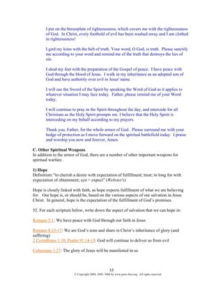 I put on the breastplate of righteousness, which covers me with the righteousness
       of God. In Christ, every foothold of evil has been washed away and I am clothed
       in righteousness!

       I gird my loins with the belt of truth. Your word, O God, is truth. Please sanctify
       me according to your word and remind me of the truth that destroys the lies of
       sin.

       I shod my feet with the preparation of the Gospel of peace. I have peace with
       God through the blood of Jesus. I walk in my inheritance as an adopted son of
       God and have authority over evil in Jesus' name.

       I will use the Sword of the Spirit by speaking the Word of God as it applies to
       whatever situation I may face today. Father, please remind me of your Word
       today.

       I will continue to pray in the Spirit throughout the day, and intercede for all
       Christians as the Holy Spirit prompts me. I believe that the Holy Spirit is
       interceding on my behalf according to my prayers.

       Thank you, Father, for the whole armor of God. Please surround me with your
       hedge of protection as I move forward on the spiritual battlefield today. I praise
       and worship you now and forever, Amen.

C. Other Spiritual Weapons
In addition to the armor of God, there are a number of other important weapons for
spiritual warfare.

1) Hope
Definition: "to cherish a desire with expectation of fulfillment; trust; to long for with
expectation of obtainment; syn = expect” (Webster's)

Hope is closely linked with faith, as hope expects fulfillment of what we are believing
for. Our hope is, or should be, based on the various aspects of our salvation in Jesus
Christ. In general, hope is the expectation of the fulfillment of God’s promises.

52. For each scripture below, write down the aspect of salvation that we can hope in:

Romans 5:1: We have peace with God through our faith in Jesus

Romans 8:15-17: We are God’s sons and share in Christ’s inheritance of glory (and
suffering)
2 Corinthians 1:10, Psalm 91:14-15: God will continue to deliver us from evil

Colossians 1:27: The glory of Jesus will be manifested in us



                                                    35
                        © Copyright 2004, 2005, 2006 by www.porn-free.org. All rights reserved.
 