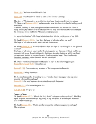 Titus 1:1-2: We have eternal life with God

Titus 2:13: Jesus Christ will return to earth ("The Second Coming")

The story of Abraham gives us insight into how hope functions and what it produces.
53. Please read Romans 4:16-22 and summarize how Abraham hoped and what happened
as a result.
Abraham, contrary to hope, in hope believed what God said and became the father of
many nations; he didn’t waver in unbelief, but was fully convinced that God would keep
his promises; it was credited to Abraham as righteousness

As we see in Abraham’s life, hope is faith in action; it is the employment of our faith.

54. Read Hebrews 6:18-20. How does the hope of salvation affect our soul?
The hope of salvation acts as a secure anchor for our souls

55. Read Romans 5:1-5. What vital benefit does the hope of salvation give us for spiritual
warfare?
Our hope of salvation is secure and will not disappoint us. Because of this, it enables us
to exult while going through trials and tribulations, knowing that these will bring about
perseverance, leading to proven character, leading to more hope. This translates to
increased endurance on the spiritual warfare battlefield.

56. Please summarize the additional benefits of hope in the following passages:
Psalm 31:24, Isaiah 40:31: Strengthens us

Psalm 42:5,11: Counters enemy weapons of discouragement and despair

Psalm 146:5: Brings happiness

57. Losing hope can be devastating to us. From the below passages, what are some
possible effects of losing hope?
Psalm 42:5: Our soul becomes downcast and our spirit disquieted

Proverbs 13:12: Our heart can grow sick

Acts 27:19-22: We give up

Sources of hope
58. Read Romans 15:13. What is the Holy Spirit’s role concerning our hope? The Holy
Spirit helps us “abound in hope” by giving us joy and peace in believing his promises;
God is the God of Hope.

59. Read Romans 15:4. What is another source that will encourage us in our hope?
The scriptures



                                                    36
                        © Copyright 2004, 2005, 2006 by www.porn-free.org. All rights reserved.
 