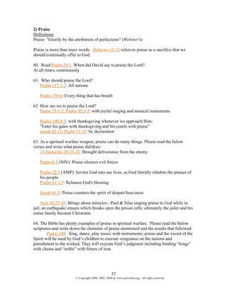 2) Praise
Definitions:
Praise: "Glorify by the attribution of perfections" (Webster's)

Praise is more than mere words. Hebrews 13:15 refers to praise as a sacrifice that we
should continually offer to God.

60. Read Psalm 34:1. When did David say to praise the Lord?
At all times; continuously

61. Who should praise the Lord?
   Psalm 117:1-2: All nations

   Psalm 150:6: Every thing that has breath

62. How are we to praise the Lord?
    Psalm 33:1-2, Psalm 92:1-5: with joyful singing and musical instruments

   Psalm 100:4-5: with thanksgiving whenever we approach Him:
   "Enter his gates with thanksgiving and his courts with praise”
   Isaiah 42:12; Psalm 51:15: by declaration

63. As a spiritual warfare weapon, praise can do many things. Please read the below
verses and write what praise did/does:
    2 Chronicles 20:21-22: Brought deliverance from the enemy

   Psalm 8:2 (NIV): Praise silences evil forces

   Psalm 22:3 (AMP): Invites God into our lives, as God literally inhabits the praises of
   his people.
   Psalm 63:3-5: Releases God's blessing

   Isaiah 61:3: Praise counters the spirit of despair/heaviness

     Acts 16:25-26: Brings about miracles - Paul & Silas singing praise to God while in
jail; an earthquake ensues which breaks open the prison cells; ultimately the jailer and his
entire family become Christians.

64. The Bible has plenty examples of praise in spiritual warfare. Please read the below
scriptures and write down the elements of praise mentioned and the results that followed:
        Psalm 149: Sing, dance, play music with instruments; praise and the sword of the
Spirit will be used by God’s children to execute vengeance on the nations and
punishment to the wicked. They will execute God’s judgment including binding “kings”
with chains and “noble” with fetters of iron




                                                    37
                        © Copyright 2004, 2005, 2006 by www.porn-free.org. All rights reserved.
 