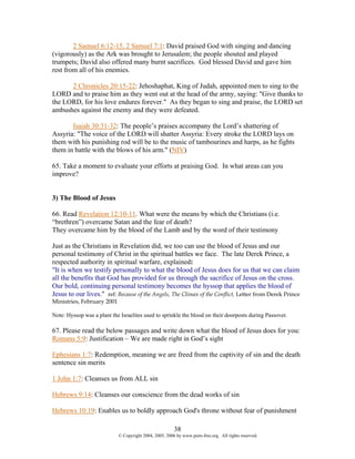 2 Samuel 6:12-15, 2 Samuel 7:1: David praised God with singing and dancing
(vigorously) as the Ark was brought to Jerusalem; the people shouted and played
trumpets; David also offered many burnt sacrifices. God blessed David and gave him
rest from all of his enemies.

      2 Chronicles 20:15-22: Jehoshaphat, King of Judah, appointed men to sing to the
LORD and to praise him as they went out at the head of the army, saying: "Give thanks to
the LORD, for his love endures forever." As they began to sing and praise, the LORD set
ambushes against the enemy and they were defeated.

       Isaiah 30:31-32: The people’s praises accompany the Lord’s shattering of
Assyria: "The voice of the LORD will shatter Assyria: Every stroke the LORD lays on
them with his punishing rod will be to the music of tambourines and harps, as he fights
them in battle with the blows of his arm." (NIV)

65. Take a moment to evaluate your efforts at praising God. In what areas can you
improve?


3) The Blood of Jesus

66. Read Revelation 12:10-11. What were the means by which the Christians (i.e.
“brethren”) overcame Satan and the fear of death?
They overcame him by the blood of the Lamb and by the word of their testimony

Just as the Christians in Revelation did, we too can use the blood of Jesus and our
personal testimony of Christ in the spiritual battles we face. The late Derek Prince, a
respected authority in spiritual warfare, explained:
"It is when we testify personally to what the blood of Jesus does for us that we can claim
all the benefits that God has provided for us through the sacrifice of Jesus on the cross.
Our bold, continuing personal testimony becomes the hyssop that applies the blood of
Jesus to our lives." ref: Because of the Angels, The Climax of the Conflict, Letter from Derek Prince
Ministries, February 2001

Note: Hyssop was a plant the Israelites used to sprinkle the blood on their doorposts during Passover.

67. Please read the below passages and write down what the blood of Jesus does for you:
Romans 5:9: Justification – We are made right in God’s sight

Ephesians 1:7: Redemption, meaning we are freed from the captivity of sin and the death
sentence sin merits

1 John 1:7: Cleanses us from ALL sin

Hebrews 9:14: Cleanses our conscience from the dead works of sin

Hebrews 10:19: Enables us to boldly approach God's throne without fear of punishment

                                                        38
                            © Copyright 2004, 2005, 2006 by www.porn-free.org. All rights reserved.
 