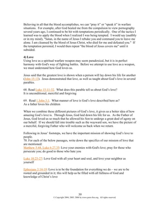 Believing in all that the blood accomplishes, we can “pray it” or “speak it” in warfare
situations. For example, after God healed me from the compulsion to view pornography
several years ago, I continued to be hit with temptations periodically. One of the tactics I
learned was to apply the blood when I realized I was being tempted. I would say (audibly
or in my mind), "Satan, in the name of Jesus I rebuke you and command you to leave me
alone. I am cleansed by the blood of Jesus Christ, who died for me and defeated you." If
the temptation persisted, I would then repeat "the blood of Jesus covers me" until it
subsided.

4) Love
Using love as a spiritual warfare weapon may seem paradoxical, but it is in perfect
harmony with God's way of fighting battles. Before we attempt to use love as a weapon,
we must understand how God loves us.

Jesus said that the greatest love is shown when a person will lay down his life for another
(John 15:13). Jesus demonstrated that love, as well as taught about God’s love in several
parables.

68. Read Luke 15:11-32. What does this parable tell us about God’s love?
It is unconditional, merciful and forgiving

69. Read 1 John 3:1. What manner of love is God’s love described here as?
As a father loves his children

When we combine these different pictures of God’s love, it gives us a better idea of how
amazing God’s love is. Through Jesus, God laid down his life for us. As the Father of
Jesus, God loved us so much that he allowed his Son to undergo a great deal of agony on
our behalf. If we should fall into trouble such as the wayward son, we have the picture of
a merciful, forgiving Father who will welcome us back when we return.

Following in Jesus’ footsteps, we have the important mission of showing God’s love to
people.
70. For each of the below passages, write down the specifics of our mission of love that
are mentioned:
Matthew 5:44, Luke 6:27,35: Love your enemies with God's love; pray for those who
persecute you; do good to those who hate you

Luke 10:25-27: Love God with all your heart and soul, and love your neighbor as
yourself

Ephesians 3:14-19: Love is to be the foundation for everything we do – we are to be
rooted and grounded in it; this will help us be filled with all fullness of God and
knowledge of Christ’s love




                                                    39
                        © Copyright 2004, 2005, 2006 by www.porn-free.org. All rights reserved.
 