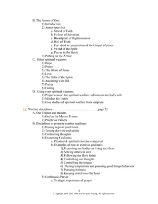 B. The Armor of God
              1) Introduction
              2) Armor specifics
                      a. Shield of Faith
                      b. Helmet of Salvation
                      c. Breastplate of Righteousness
                      d. Belt of Truth
                      e. Feet shod w/ preparation of the Gospel of peace
                      f. Sword of the Spirit
                      g. Prayer in the Spirit
              3) Putting on the Armor
       C. Other spiritual weapons
              1) Hope
              2) Praise
              3) The Blood of Jesus
              4) Love
              5) The Gifts of the Spirit
              6) Anointing with Oil
              7) Prayer
              8) Fasting
       D. Using your spiritual weapons
              1) Proper context for spiritual warfare: submission to God’s will
              2) Mindset for Battle
              3) Case studies of spiritual warfare from scripture

IV. Warfare disciplines……………………………………...page 52
      A. Our Trainer and trainers
              1) God as the Master Trainer
              2) People as trainers
      B. Disciplines to promote combat readiness
              1) Having regular quiet times
              2) Testing doctrine and spirits
              3) Controlling thoughts
              4) Exercising Godliness
                      a. Physical & spiritual exercise compared
                      b. Examples of how to exercise godliness
                              1) Presenting our bodies as living sacrifices
                              2) Serving others in love
                              3) Following the Holy Spirit
                              4) Controlling our thoughts
                              5) Controlling the tongue
                              6) Fleeing temptations and pursuing good things/behaviors
                              7) Pursuing holiness
                              8) Keeping watch over the heart
              5) Continuous Prayer
                      a. Strategic importance of prayer


                                                    4
                       © Copyright 2004, 2005, 2006 by www.porn-free.org. All rights reserved.
 
