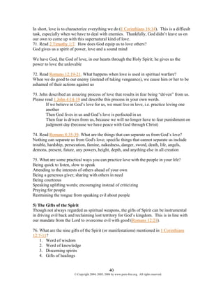 In short, love is to characterize everything we do (1 Corinthians 16:14). This is a difficult
task, especially when we have to deal with enemies. Thankfully, God didn’t leave us on
our own to come up with this supernatural kind of love.
71. Read 2 Timothy 1:7. How does God equip us to love others?
God gives us a spirit of power, love and a sound mind

We have God, the God of love, in our hearts through the Holy Spirit; he gives us the
power to love the unlovable

72. Read Romans 12:19-21. What happens when love is used in spiritual warfare?
When we do good to our enemy (instead of taking vengeance), we cause him or her to be
ashamed of their actions against us

73. John described an amazing process of love that results in fear being “driven” from us.
Please read 1 John 4:14-19 and describe this process in your own words.
        If we believe in God’s love for us, we must live in love, i.e. practice loving one
        another
        Then God lives in us and God’s love is perfected in us
        Then fear is driven from us, because we will no longer have to fear punishment on
        judgment day (because we have peace with God through Christ)

74. Read Romans 8:35-39. What are the things that can separate us from God’s love?
Nothing can separate us from God's love; specific things that cannot separate us include
trouble, hardship, persecution, famine, nakedness, danger, sword, death, life, angels,
demons, present, future, any powers, height, depth, and anything else in all creation

75. What are some practical ways you can practice love with the people in your life?
Being quick to listen, slow to speak
Attending to the interests of others ahead of your own
Being a generous giver; sharing with others in need
Being courteous
Speaking uplifting words; encouraging instead of criticizing
Praying for people
Restraining the tongue from speaking evil about people

5) The Gifts of the Spirit
Though not always regarded as spiritual weapons, the gifts of Spirit can be instrumental
in driving evil back and reclaiming lost territory for God’s kingdom. This is in line with
our mandate from the Lord to overcome evil with good (Romans 12:21).

76. What are the nine gifts of the Spirit (or manifestations) mentioned in 1 Corinthians
12:7-11?
    1. Word of wisdom
    2. Word of knowledge
    3. Discerning spirits
    4. Gifts of healings


                                                    40
                        © Copyright 2004, 2005, 2006 by www.porn-free.org. All rights reserved.
 
