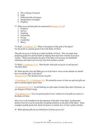 5.   The working of miracles
   6.   Faith
   7.   Different kinds of tongues
   8.   Interpretation of tongues
   9.   Prophecy

77. What seven spiritual gifts are mentioned in Romans 12:6-8?
    1. Prophecy
    2. Service
    3. Teaching
    4. Exhortation
    5. Giving
    6. Leadership
    7. Mercy

78. Read 1 Corinthians 12:7. What is the purpose of the gifts of the Spirit?
For the profit or common good of all in the Body of Christ

The gifts are given to build up or edify the Body of Christ. This can range from
preparing people for spiritual battle to helping them heal from wounds received in
warfare. When used properly the gifts of the Spirit will increase our battlefield
endurance and reduce our recovery time from warfare wounds.

79. Read 1 Corinthians 12:11. Who decides what gifts are given to each person?
The Holy Spirit

80. What specifics does the Bible give us in the below verses on the attitude we should
have toward the gifts of the Spirit?
 Romans 12:6-8: We should exercise our gifts

1 Corinthians 12:1, 1 Corinthians 14:1: We should be aware of what our spiritual gifts are
and we should eagerly desire them

1 Corinthians 12:12-27: Avoid thinking our gifts make us better than other Christians; we
are all parts of Christ’s body

1 Corinthians 13:1-3: Use our spiritual gifts in love; without love the gifts are useless to
the Body of Christ

Since love is the foundation for the operation of the gifts of the Spirit, anything that
detracts from love can be a possible corrupting influence on the gifts of the Spirit. Some
examples include greed, lust, desire for power or control, love of men’s praise and fear.

81. What spiritual gifts do you think/know God has given you?




                                                    41
                        © Copyright 2004, 2005, 2006 by www.porn-free.org. All rights reserved.
 
