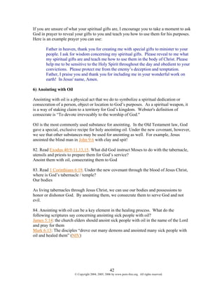 If you are unsure of what your spiritual gifts are, I encourage you to take a moment to ask
God in prayer to reveal your gifts to you and teach you how to use them for his purposes.
Here is an example prayer you can use:

       Father in heaven, thank you for creating me with special gifts to minister to your
       people. I ask for wisdom concerning my spiritual gifts. Please reveal to me what
       my spiritual gifts are and teach me how to use them in the body of Christ. Please
       help me to be sensitive to the Holy Spirit throughout the day and obedient to your
       convictions. Please protect me from the enemy’s deception and temptation.
       Father, I praise you and thank you for including me in your wonderful work on
       earth! In Jesus' name, Amen.

6) Anointing with Oil

Anointing with oil is a physical act that we do to symbolize a spiritual dedication or
consecration of a person, object or location to God’s purposes. As a spiritual weapon, it
is a way of staking claim to a territory for God’s kingdom. Webster's definition of
consecrate is “To devote irrevocably to the worship of God."

Oil is the most commonly used substance for anointing. In the Old Testament law, God
gave a special, exclusive recipe for holy anointing oil. Under the new covenant, however,
we see that other substances may be used for anointing as well. For example, Jesus
anointed the blind man in John 9:6 with clay and spit!

82. Read Exodus 40:9-11,13,15. What did God instruct Moses to do with the tabernacle,
utensils and priests to prepare them for God’s service?
Anoint them with oil, consecrating them to God

83. Read 1 Corinthians 6:19. Under the new covenant through the blood of Jesus Christ,
where is God’s tabernacle / temple?
Our bodies

As living tabernacles through Jesus Christ, we can use our bodies and possessions to
honor or dishonor God. By anointing them, we consecrate them to serve God and not
evil.

84. Anointing with oil can be a key element in the healing process. What do the
following scriptures say concerning anointing sick people with oil?
James 5:14: the church elders should anoint sick people with oil in the name of the Lord
and pray for them
Mark 6:13: The disciples “drove out many demons and anointed many sick people with
oil and healed them” (NIV)




                                                    42
                        © Copyright 2004, 2005, 2006 by www.porn-free.org. All rights reserved.
 