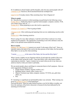 85. In addition to church leaders and the disciples, who else may anoint people with oil?
2 Samuel 12:20: Ourselves; David anointed himself & worshiped God

Luke7:37-38: Everyday sinners; Mary anointing Jesus’ feet w/fragrant oil

When to anoint
86. Describe the occasions in which anointing was performed in the following verses:
Exodus 40:9-11: Dedicating objects to glorify God (examples: computer, monitor, VCR,
eyes, hands, house, bed, etc…)
Exodus 40:13: When preparing to serve the Lord in a special way

2 Samuel 1:21, Isaiah 21:5: Prior to going to battle

2 Samuel 12:20: After confessing and repenting from our sin; rededicating ourselves after
a fall
Ezekiel 16:9: After cleansing ourselves

Prior to using oil or any other substance, I ask the Lord to bless it and use it as a holy
medium for his purposes. The significance of anointing is not in the substance used, but
rather in the spiritual reason behind the anointing.

How to anoint
Matthew 28:19 & James 5:14 instruct us to anoint "in the name of the Lord." Since we
typically express the name of the Lord in the three persons of the Father, the Son and the
Holy Spirit, we can say this when anointing:

“I anoint ___________ in the name of the Father, the Son and the Holy Spirit.”

When I anoint, I lightly wet my fingertip with the oil and make the symbol of the cross
on the object while saying the words. I may then follow with a short prayer further
expressing my intention. Again, it matters not so much what you do or say when you
anoint as much as what your intent is spiritually.

We can anoint people, places and things to consecrate them to God’s purposes. Here are
some suggestions of things to anoint:
   • People (family members, ministry workers, etc.)
   • Buildings (house, church, office, rooms, etc.)
   • Objects: Furniture (esp. beds), computer, monitor, TV/VCR, cars, gifts from
       others, etc.
   • Pets

87. Anointing is a significant act and should be taken very seriously. What warning was
given in Leviticus 21:10-12 to the head priest?
God said the priest “Must not make himself unclean, even for his father or mother, nor
leave the sanctuary of his God or desecrate it, because he has been dedicated by the
anointing oil of his God.”


                                                    43
                        © Copyright 2004, 2005, 2006 by www.porn-free.org. All rights reserved.
 