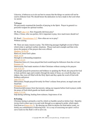 Likewise, it behooves us to do our best to ensure that the things we anoint will not be
used to dishonor God. We should honor the dedication we have made to the Lord when
we anoint.

7) Prayer
We previously examined the benefits of praying in the Spirit. Prayer in general is a
powerful weapon for spiritual warfare.

88. Read Luke 5:16. How frequently did Jesus pray?
Often; if Jesus, who was perfect, felt it important to pray, how much more should we!

89. Read 1 Thessalonians 5:17. How often are we to pray?
Without ceasing

90. There are many reasons to pray. The following passages highlight several of them
which relate to spiritual warfare situations. Please read each example and then write
down the purpose of the prayers that were offered.
Matthew 18:18-20:
Bind evil; loose God’s plans
Mark 14:38:
Strength in withstanding temptation
John 17:13-15:
Protection from evil; Jesus prayed that God would keep his followers from the evil one
Romans 1:9:
Intercession; Paul made mention of other Christians without ceasing in his prayers
Acts 4:21-33:
The people prayed for protection and boldness in speaking the Word; also prayed for God
to heal, perform signs and wonders through the name of Jesus; as a result the place was
shaken, they were all filled with the Holy Spirit and they spoke the word of God with
boldness and power
Acts 12:1-11:
Deliverance; People prayed fervently for Peter’s release from prison; an angel came and
freed him
Philippians 4:6-7:
Protection/deliverance from fear/anxiety; taking our requests before God in prayer yields
the peace of God which guards our hearts and minds
James 5:13-16:
help during suffering; healing from sickness; forgiveness of sin

8) Fasting
Christian fasting is primarily a tool by which we humble ourselves before God. Humility
invites God to draw near to us and work through us as opposed to pride, which repels
God from us (James 4:6-7). By denying our flesh its desires for food and/or water, we
fortify our commitment to following God. It is a way of exercising our spirit’s will to
serve God over the flesh’s will to serve sin.


                                                   44
                       © Copyright 2004, 2005, 2006 by www.porn-free.org. All rights reserved.
 