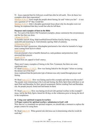 91. Jesus expected that his followers would fast after he left earth. How do these two
examples show that expectation?
Matthew 6:16-17: Jesus taught the people about fasting; he said “when you fast” – it was
not a question of “if” they would fast
Matthew 9:14-15: John’s disciples questioned Jesus about why his disciples were not
fasting; he explained that they would fast after he left them

Purposes and examples of fasts in the Bible
92. For each of the below Old Testament examples, please summarize the circumstances
and the fast that was done.
1 Kings 21:25-29:
To humble oneself; King Ahab humbled himself before God by fasting, wearing
sackcloth and mourning in. God relented, sparing Ahab of calamity.
2 Chronicles 20:2-4:
Petition for God’s protection; Jehoshaphat proclaimed a fast when he learned of a large
army coming from Syria to attack
Ezra 8:21-23:
Ezra proclaimed a fast to humble themselves, seek guidance and protection; God
answered their prayers
Jonah 3:5-10:
Repent from sin; appeal to God’s mercy

There aren’t many examples of fasting in the New Testament, but there are some
significant ones.
93. Read Matthew 17:14-21. How was fasting linked to the disciples’ failure at casting
the demon out of the boy?
Jesus explained that the particular type of demon was only routed through prayer and
fasting.

94. Read Acts 13:2-3. How was fasting used in this example and what were the results?
The people were ministering to the Lord and fasting; the Holy Spirit then told them to set
apart Paul and Barnabas for their special assignment; Before sending Paul and Barnabas
out, the people prayed, fasted and laid hands on them

95. Read Luke 4:1-2. How was fasting involved with spiritual warfare in this example?
Jesus, led by the Holy Spirit, fasted for 40 days in the wilderness prior to facing the devil
in the temptations

D. Using your spiritual weapons in warfare
1) Proper context for spiritual warfare: submission to God’s will
Now that we’ve examined our spiritual weapons, we should take a moment to explore the
proper context for using them.

96. Read John 5:19. What general rule did Jesus use in determining what he would do
each day?


                                                    45
                        © Copyright 2004, 2005, 2006 by www.porn-free.org. All rights reserved.
 