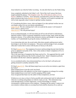 Jesus looked to see what the Father was doing – he only did what he saw the Father doing

Jesus completely submitted to the Father’s will. Part of the Lord’s prayer that Jesus
taught included the phrase, “Thy kingdom come, Thy will be done in earth, as it is in
heaven” (Matthew 6:10 KJV). Jesus ultimately surrendered his will to the Father to the
point of dying on the Cross (Matthew 26:39,42). Likewise, we’ll need to surrender our
will to God, especially when it comes to spiritual warfare situations.

97. Considering the below verses, what can happen if we take spiritual warfare into our
own hands, using it for our own desires and purposes?
Luke 9:51-56: We risk violating God’s will; we could do the enemy’s will instead of
God’s will (i.e. destroy lives)
Acts 19:13-17: We risk personal injury!

Even as redeemed people, we still must daily put off our old self and its sinful desires.
Spiritual warfare is likely to generate temptations toward revenge, anger, pride and other
destructive desires. If we yield to these destructive desires and attempt to wage spiritual
warfare, we’ll undoubtedly be giving the enemy a foothold in us.

As an interesting side note, the occult realm often draws people seeking power and/or
knowledge to use for their own purposes. This power and knowledge is real, yet people
often don’t realize that it comes with the price of slavery to the devil.

98. Read Genesis 3:1-6. The temptation for power and knowledge beyond what God has
given us appeals to our pride of life. How is this similar to Satan’s temptation of Eve in
the Garden of Eden?
This is the same type of temptation that Satan used on Eve. He suggested that she could
gain knowledge and become like God by eating the fruit. Satan’s temptation perfectly
dovetailed with the fruit’s delicious appearance, and Eve ate it.

As we considered earlier, Jesus demonstrated how to live for God’s will and avoid
getting ensnared in carnality and pride of life.

99. Read Luke 4:3-12. How did Satan tempt Jesus to act on his own initiative, apart from
the Father?
Satan tempted Jesus to turn the rocks into bread
Satan tempted Jesus with authority over the world’s kingdoms in exchange for worship
Satan tempted Jesus to test God’s word by jumping off the temple
Jesus recognized that Satan was the author of these temptations, not God

It behooves us to stay as close to God as possible and continuously look for indications of
where he is working and guidance on what he wants us to do. This information may
come through prayer, an inner impression, a word of knowledge or wisdom,
circumstances, another person or the scriptures. Charging into the enemy’s camp on our
own initiative without orders or covering from God could be disastrous for us and our



                                                    46
                        © Copyright 2004, 2005, 2006 by www.porn-free.org. All rights reserved.
 