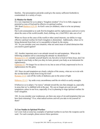 families. Our presumption and pride could give the enemy sufficient footholds to
counterattack in a variety of ways.

2) Mindset for Battle
It is very important for us to adopt a “kingdom mindset” if we’re to fully engage our
potential as sons of God and be effective in spiritual warfare.
100. Read Matthew 6:25-34. As God’s sons (or children), what is to be our primary
focus?
Our Lord commanded us to seek first his kingdom and his righteousness and not to worry
about the cares of the world (wealth, food, clothing, etc.); God WILL take care of us!

When we focus on the cares of the world or other carnal interests, our ability to wage
effective spiritual warfare for God’s kingdom is diminished. Additionally, when we’re
being distracted from God, we’re susceptible to hijack by the enemy.
101. As you consider your own situation, what are some areas of carnal distraction that
you need to guard against?


102. Another important area is our attitude toward sin and temptation. What do the
following scriptures tell us concerning the attitude we should have?
Romans 6:11-14: consider yourself dead to sin, but alive to God in Christ Jesus; don’t let
sin reign in your body so that you obey its lusts; present your body as an instrument for
righteousness
Galatians 4:7: No longer live as slaves to sin, but as sons of God, empowered to live in
righteousness for His glory

103. Since sin and temptation are clearly vehicles of the enemy, what are we to do with
the sin that holds us back from living for God?
Romans 13:12: cast off the works of darkness; put on the armor of light

Hebrews 12:1-3: lay aside every encumbrance and the sin which so easily entangles

It behooves us to adopt a “no mercy” attitude toward the sins that entangle us, especially
in areas that we’ve dabbled with in the past. We can no longer give pet sin and
temptation a place in our lives, especially if we’re planning to wage spiritual warfare for
God’s kingdom.

104. As you consider your weaknesses, are there any areas of sin and temptation that you
have been tolerating? If so, what radical actions can/will you take to rid yourself of
them?



3) Case Studies in Spiritual Warfare
Let’s now look at some key examples of spiritual warfare to see how the weapons can be
used. For each example, please answer these questions:


                                                    47
                        © Copyright 2004, 2005, 2006 by www.porn-free.org. All rights reserved.
 