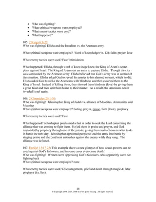 •   Who was fighting?
   •   What spiritual weapons were employed?
   •   What enemy tactics were used?
   •   What happened?

105. 2 Kings 6:8-23:
Who was fighting? Elisha and the Israelites vs. the Aramean army

What spiritual weapons were employed? Word of knowledge (vs. 12); faith; prayer; love

What enemy tactics were used? Fear/Intimidation

What happened? Elisha, through word of knowledge knew the King of Aram’s secret
plans against Israel. The King of Aram sent an army to capture Elisha. Though the city
was surrounded by the Aramean army, Elisha believed that God’s army was in control of
the situation. Elisha asked God to reveal his armies to his alarmed servant, which he did.
Elisha asked God to strike the Arameans with blindness and then escorted them to the
King of Israel. Instead of killing them, they showed them kindness (love) by giving them
a great feast and then sent them home to their master. As a result, the Arameans never
invaded Israel again.

106. 2 Chronicles 20:1-30:
Who was fighting? Jehoshaphat, King of Judah vs. alliance of Moabites, Ammonites and
Meunites
What spiritual weapons were employed? fasting, prayer, praise, faith (trust), prophecy

What enemy tactics were used? Fear

What happened? Jehoshaphat proclaimed a fast in order to seek the Lord concerning the
alliance that was coming to fight them. He led them in praise and prayer, and God
responded by prophecy through one of the priests, giving them instructions on what to do
in battle the next day. Jehoshaphat appointed people to lead the army into battle by
singing praise and the Lord sent ambushes against the enemy while they sang. The
alliance was defeated.

107. Ezekiel 13:17-23: This example shows a rare glimpse of how occult powers can be
used against God’s followers, and in some cases even cause death!
Who was fighting? Women were oppressing God’s followers, who apparently were not
fighting back
What spiritual weapons were employed? none

What enemy tactics were used? Discouragement, grief and death through magic & false
prophesy (i.e. lies)




                                                   48
                       © Copyright 2004, 2005, 2006 by www.porn-free.org. All rights reserved.
 