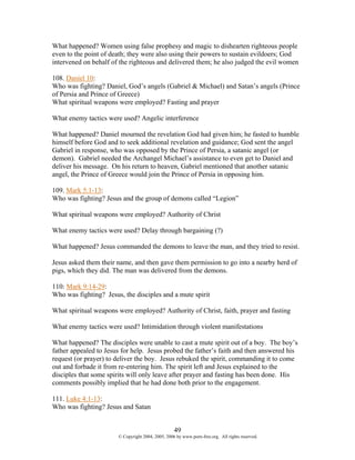 What happened? Women using false prophesy and magic to dishearten righteous people
even to the point of death; they were also using their powers to sustain evildoers; God
intervened on behalf of the righteous and delivered them; he also judged the evil women

108. Daniel 10:
Who was fighting? Daniel, God’s angels (Gabriel & Michael) and Satan’s angels (Prince
of Persia and Prince of Greece)
What spiritual weapons were employed? Fasting and prayer

What enemy tactics were used? Angelic interference

What happened? Daniel mourned the revelation God had given him; he fasted to humble
himself before God and to seek additional revelation and guidance; God sent the angel
Gabriel in response, who was opposed by the Prince of Persia, a satanic angel (or
demon). Gabriel needed the Archangel Michael’s assistance to even get to Daniel and
deliver his message. On his return to heaven, Gabriel mentioned that another satanic
angel, the Prince of Greece would join the Prince of Persia in opposing him.

109. Mark 5:1-13:
Who was fighting? Jesus and the group of demons called “Legion”

What spiritual weapons were employed? Authority of Christ

What enemy tactics were used? Delay through bargaining (?)

What happened? Jesus commanded the demons to leave the man, and they tried to resist.

Jesus asked them their name, and then gave them permission to go into a nearby herd of
pigs, which they did. The man was delivered from the demons.

110: Mark 9:14-29:
Who was fighting? Jesus, the disciples and a mute spirit

What spiritual weapons were employed? Authority of Christ, faith, prayer and fasting

What enemy tactics were used? Intimidation through violent manifestations

What happened? The disciples were unable to cast a mute spirit out of a boy. The boy’s
father appealed to Jesus for help. Jesus probed the father’s faith and then answered his
request (or prayer) to deliver the boy. Jesus rebuked the spirit, commanding it to come
out and forbade it from re-entering him. The spirit left and Jesus explained to the
disciples that some spirits will only leave after prayer and fasting has been done. His
comments possibly implied that he had done both prior to the engagement.

111. Luke 4:1-13:
Who was fighting? Jesus and Satan


                                                   49
                       © Copyright 2004, 2005, 2006 by www.porn-free.org. All rights reserved.
 