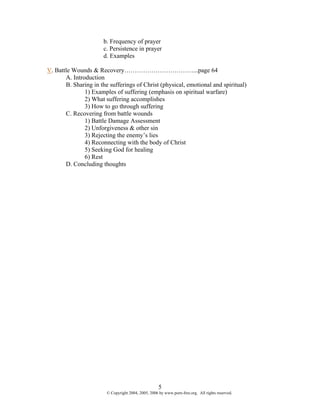 b. Frequency of prayer
                      c. Persistence in prayer
                      d. Examples

V. Battle Wounds & Recovery……………………………...page 64
       A. Introduction
       B. Sharing in the sufferings of Christ (physical, emotional and spiritual)
               1) Examples of suffering (emphasis on spiritual warfare)
               2) What suffering accomplishes
               3) How to go through suffering
       C. Recovering from battle wounds
               1) Battle Damage Assessment
               2) Unforgiveness & other sin
               3) Rejecting the enemy’s lies
               4) Reconnecting with the body of Christ
               5) Seeking God for healing
               6) Rest
       D. Concluding thoughts




                                                     5
                        © Copyright 2004, 2005, 2006 by www.porn-free.org. All rights reserved.
 