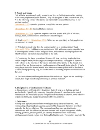 2) People as trainers
God will also work through godly people in our lives to facilitate our warfare training.
While these people are not our “masters,” they can be agents of The Master in our lives.
9. In the following verses, what people are mentioned who could be involved in our
spiritual training?
Ephesians 4:11-12: Apostles, prophets, evangelists, teachers, pastors

1 Corinthians 4:14-16: Spiritual fathers; mentors

1 Corinthians 12:27-28: Apostles, prophets, teachers, people with gifts of miracles,
healings, helps, administrations and various kinds of tongues

10. Read Acts 13:1, 1 Corinthians 12:28. Where are we most likely to find people who
can train us? In church

11. With that in mind, what does the scripture exhort us to continue doing? Read
Hebrews 10:23-26: Hold fast to our confession of faith without wavering, consider how
to encourage one another to love and good deeds, and continue meeting together with
other Christians for mutual encouragement in the faith.

12. Considering the above verses from Hebrews 10, how can being involved with a
church help you when you fail or get discouraged in warfare? Being part of a church
body affords us the benefits of the various ministries of the people in the church. For
example, if we are discouraged, we can be encouraged by people in the church. If we’re
struggling with doubt, we can benefit from someone with the gift of faith in the church.
If we’re feeling spiritually lazy, we can be stirred to action by people who are zealous for
the Lord.

13. Take a moment to evaluate your current church situation. If you are not attending a
church, how might this affect your training in spiritual warfare?



B. Disciplines to promote combat readiness
In this section we will look at five disciplines that will help us in fighting spiritual
warfare battles. Specifically, mastering these disciplines will contribute to increased
endurance on the battlefield, quicker recognition of the enemy’s schemes, more effective
response in battle, and sharper discernment of God’s guidance.

1) Quiet times
Military units typically muster in the morning each day for several reasons. The
commanding officer needs an accurate account of his forces and the forces need their
orders for the day’s evolutions. The commanding officer may use this time to
communicate with his soldiers on pertinent matters, such as providing praise, rebuke,
warning, guidance, encouragement, etc. He may brief the soldiers on the latest
intelligence reports and explain how that might affect the unit. The soldiers may brief the


                                                    53
                        © Copyright 2004, 2005, 2006 by www.porn-free.org. All rights reserved.
 