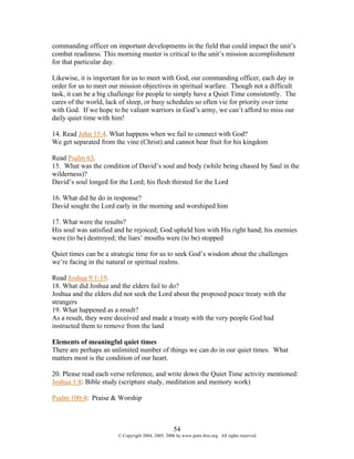 commanding officer on important developments in the field that could impact the unit’s
combat readiness. This morning muster is critical to the unit’s mission accomplishment
for that particular day.

Likewise, it is important for us to meet with God, our commanding officer, each day in
order for us to meet our mission objectives in spiritual warfare. Though not a difficult
task, it can be a big challenge for people to simply have a Quiet Time consistently. The
cares of the world, lack of sleep, or busy schedules so often vie for priority over time
with God. If we hope to be valiant warriors in God’s army, we can’t afford to miss our
daily quiet time with him!

14. Read John 15:4. What happens when we fail to connect with God?
We get separated from the vine (Christ) and cannot bear fruit for his kingdom

Read Psalm 63.
15. What was the condition of David’s soul and body (while being chased by Saul in the
wilderness)?
David’s soul longed for the Lord; his flesh thirsted for the Lord

16. What did he do in response?
David sought the Lord early in the morning and worshiped him

17. What were the results?
His soul was satisfied and he rejoiced; God upheld him with His right hand; his enemies
were (to be) destroyed; the liars’ mouths were (to be) stopped

Quiet times can be a strategic time for us to seek God’s wisdom about the challenges
we’re facing in the natural or spiritual realms.

Read Joshua 9:1-19.
18. What did Joshua and the elders fail to do?
Joshua and the elders did not seek the Lord about the proposed peace treaty with the
strangers
19. What happened as a result?
As a result, they were deceived and made a treaty with the very people God had
instructed them to remove from the land

Elements of meaningful quiet times
There are perhaps an unlimited number of things we can do in our quiet times. What
matters most is the condition of our heart.

20. Please read each verse reference, and write down the Quiet Time activity mentioned:
Joshua 1:8: Bible study (scripture study, meditation and memory work)

Psalm 100:4: Praise & Worship



                                                   54
                       © Copyright 2004, 2005, 2006 by www.porn-free.org. All rights reserved.
 