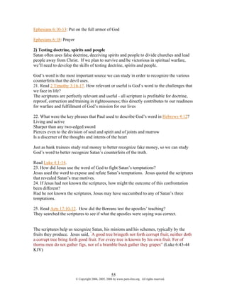 Ephesians 6:10-13: Put on the full armor of God

Ephesians 6:18: Prayer

2) Testing doctrine, spirits and people
Satan often uses false doctrine, deceiving spirits and people to divide churches and lead
people away from Christ. If we plan to survive and be victorious in spiritual warfare,
we’ll need to develop the skills of testing doctrine, spirits and people.

God’s word is the most important source we can study in order to recognize the various
counterfeits that the devil uses.
21. Read 2 Timothy 3:16-17. How relevant or useful is God’s word to the challenges that
we face in life?
The scriptures are perfectly relevant and useful - all scripture is profitable for doctrine,
reproof, correction and training in righteousness; this directly contributes to our readiness
for warfare and fulfillment of God’s mission for our lives

22. What were the key phrases that Paul used to describe God’s word in Hebrews 4:12?
Living and active
Sharper than any two-edged sword
Pierces even to the division of soul and spirit and of joints and marrow
Is a discerner of the thoughts and intents of the heart

Just as bank trainees study real money to better recognize fake money, so we can study
God’s word to better recognize Satan’s counterfeits of the truth.

Read Luke 4:1-14.
23. How did Jesus use the word of God to fight Satan’s temptations?
Jesus used the word to expose and refute Satan’s temptations. Jesus quoted the scriptures
that revealed Satan’s true motives.
24. If Jesus had not known the scriptures, how might the outcome of this confrontation
been different?
Had he not known the scriptures, Jesus may have succumbed to any of Satan’s three
temptations.

25. Read Acts 17:10-12. How did the Bereans test the apostles’ teaching?
They searched the scriptures to see if what the apostles were saying was correct.


The scriptures help us recognize Satan, his minions and his schemes, typically by the
fruits they produce. Jesus said, “A good tree bringeth not forth corrupt fruit; neither doth
a corrupt tree bring forth good fruit. For every tree is known by his own fruit. For of
thorns men do not gather figs, nor of a bramble bush gather they grapes” (Luke 6:43-44
KJV)




                                                     55
                         © Copyright 2004, 2005, 2006 by www.porn-free.org. All rights reserved.
 