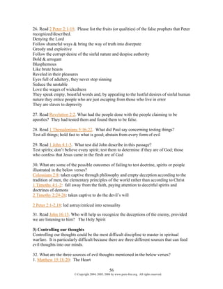 26. Read 2 Peter 2:1-19. Please list the fruits (or qualities) of the false prophets that Peter
recognized/described.
Denying the Lord
Follow shameful ways & bring the way of truth into disrepute
Greedy and exploitive
Follow the corrupt desire of the sinful nature and despise authority
Bold & arrogant
Blasphemous
Like brute beasts
Reveled in their pleasures
Eyes full of adultery, they never stop sinning
Seduce the unstable
Love the wages of wickedness
They speak empty, boastful words and, by appealing to the lustful desires of sinful human
nature they entice people who are just escaping from those who live in error
They are slaves to depravity

27. Read Revelation 2:2. What had the people done with the people claiming to be
apostles? They had tested them and found them to be false.

28. Read 1 Thessalonians 5:16-22. What did Paul say concerning testing things?
Test all things; hold fast to what is good; abstain from every form of evil

29. Read 1 John 4:1-3. What test did John describe in this passage?
Test spirits; don’t believe every spirit; test them to determine if they are of God; those
who confess that Jesus came in the flesh are of God

30. What are some of the possible outcomes of failing to test doctrine, spirits or people
illustrated in the below verses?
Colossians 2:8: taken captive through philosophy and empty deception according to the
tradition of men, the elementary principles of the world rather than according to Christ
1 Timothy 4:1-2: fall away from the faith, paying attention to deceitful spirits and
doctrines of demons
2 Timothy 2:24-26: taken captive to do the devil’s will

2 Peter 2:1-2,18: led astray/enticed into sensuality

31. Read John 16:13. Who will help us recognize the deceptions of the enemy, provided
we are listening to him? The Holy Spirit

3) Controlling our thoughts
Controlling our thoughts could be the most difficult discipline to master in spiritual
warfare. It is particularly difficult because there are three different sources that can feed
evil thoughts into our minds.

32. What are the three sources of evil thoughts mentioned in the below verses?
1. Matthew 15:18-20: The Heart

                                                     56
                         © Copyright 2004, 2005, 2006 by www.porn-free.org. All rights reserved.
 