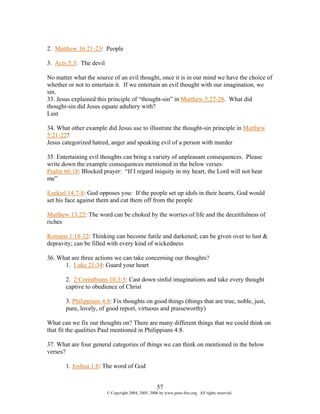 2. Matthew 16:21-23: People

3. Acts 5:3: The devil

No matter what the source of an evil thought, once it is in our mind we have the choice of
whether or not to entertain it. If we entertain an evil thought with our imagination, we
sin.
33. Jesus explained this principle of “thought-sin” in Matthew 5:27-28. What did
thought-sin did Jesus equate adultery with?
Lust

34. What other example did Jesus use to illustrate the thought-sin principle in Matthew
5:21-22?
Jesus categorized hatred, anger and speaking evil of a person with murder

35. Entertaining evil thoughts can bring a variety of unpleasant consequences. Please
write down the example consequences mentioned in the below verses:
Psalm 66:18: Blocked prayer: “If I regard iniquity in my heart, the Lord will not hear
me”

Ezekiel 14:7-8: God opposes you: If the people set up idols in their hearts, God would
set his face against them and cut them off from the people

Matthew 13:22: The word can be choked by the worries of life and the deceitfulness of
riches

Romans 1:18-32: Thinking can become futile and darkened; can be given over to lust &
depravity; can be filled with every kind of wickedness

36. What are three actions we can take concerning our thoughts?
      1. Luke 21:34: Guard your heart

       2. 2 Corinthians 10:3-5: Cast down sinful imaginations and take every thought
       captive to obedience of Christ

       3. Philippians 4:8: Fix thoughts on good things (things that are true, noble, just,
       pure, lovely, of good report, virtuous and praiseworthy)

What can we fix our thoughts on? There are many different things that we could think on
that fit the qualities Paul mentioned in Philippians 4:8.

37. What are four general categories of things we can think on mentioned in the below
verses?

       1. Joshua 1:8: The word of God


                                                     57
                         © Copyright 2004, 2005, 2006 by www.porn-free.org. All rights reserved.
 