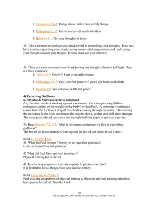 2. Colossians 3:1-4: Things above, rather than earthly things

       3. Philippians 2:1-5: On the interests & needs of others

       4. Hebrews 3:1: Fix your thoughts on Jesus

38. Take a moment to evaluate your track record in controlling your thoughts. How well
have you been guarding your heart, casting down sinful imaginations and re-directing
your thoughts toward pure things? In what areas can you improve?



39. There are some awesome benefits of keeping our thoughts obedient to Christ. Here
are three examples:
        1. Isaiah 26:3: God will keep us in perfect peace

       2. Philippians 4:6-7: God’s perfect peace will guard our hearts and minds

       3. Romans 8:6: We will receive life and peace

4) Exercising Godliness
a. Physical & Spiritual exercise compared
Any exercise involves working against a resistance. For example, weightlifters’
resistance consists of the weight on the barbell or dumbbell. A swimmer’s resistance
comes from the friction or drag of their bodies moving through the water. Overcoming
the resistance is the work that breaks the muscles down, so that they will grow stronger.
The same principles of resistance and strength-building apply in spiritual exercise.

40. Read Romans 7:21-25. What is the internal resistance we face in exercising
godliness?
The law of sin in our members wars against the law of our minds (God’s laws)

Read 1 Timothy 4:6-8.
41. What did Paul instruct Timothy to do regarding godliness?
Exercise himself toward godliness

42 What did Paul liken spiritual training to?
Physical training (or exercise)

43. In what way is spiritual exercise superior to physical exercise?
It is profitable for all things, both now and for eternity

Read 1 Corinthians 9:24-27.
Paul used the comparison of physical training to illustrate spiritual training principles
here, just as he did in1 Timothy 4:6-8.


                                                    58
                        © Copyright 2004, 2005, 2006 by www.porn-free.org. All rights reserved.
 