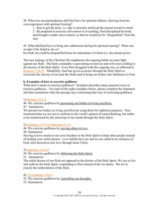 44. What two recommendations did Paul have for spiritual athletes, drawing from his
own experience with spiritual training?
      1. Run to get the prize, i.e. take it seriously and keep the eternal reward in mind
      2. Be prepared to exercise self-control in everything; Paul disciplined his body
      and brought it under strict control, so that he would not be “disqualified” from the
      race

45. What did Paul have to bring into submission during his spiritual training? What was
at stake if he failed to do so?
his flesh; he could be disqualified from his inheritance in Christ (i.e. the eternal prize)

The race analogy of the Christian life emphasizes the ongoing battle we must fight
against our flesh. The body constantly is gravitating toward sin and will resist yielding to
the desires of the Holy Spirit. Even Paul struggled with this ongoing war, as reflected in
Romans 7:14-25. Thankfully, God has given us power through the Holy Spirit to
overcome the slavery of sin (and the flesh) and to bring our bodies into obedience to God.

b. Examples of how to exercise godliness
What does it mean to exercise godliness? Scripture describes many practical ways to
exercise godliness. For each of the eight examples below, please complete the statement
and then summarize what the passage says concerning that way of exercising godliness.

1) Romans 12:1-2.
46. We exercise godliness by presenting our bodies as living sacrifices.
47. Summarize:
We present our bodies as living sacrifices by using them for righteous purposes. Paul
mentioned that we are not to conform to the world’s pattern of carnal thinking, but rather
to be transformed by the renewing of our minds through the Holy Spirit.

2) Galatians 5:13-14, Ephesians 5:1-2.
48. We exercise godliness by serving others in love.
49. Summarize:
Serving in love means to use your freedom in the Holy Spirit to help other people instead
of feeding your sinful desires. Love fulfills the Law and we are called to be imitators of
God, who showed us true love through Jesus Christ.

3) Galatians 5:16-25
50. We exercise godliness by following the Holy Spirit.
51. Summarize:
The sinful desires of our flesh are opposed to the desires of the Holy Spirit. We are to live
and walk by the Holy Spirit, responding to Him instead of the sin nature. We are to
crucify the sinful desires of the flesh.

4) 2 Corinthians 10:4-5
52. We exercise godliness by controlling our thoughts.
53. Summarize:


                                                    59
                        © Copyright 2004, 2005, 2006 by www.porn-free.org. All rights reserved.
 