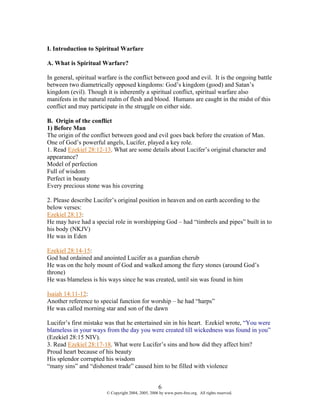 I. Introduction to Spiritual Warfare

A. What is Spiritual Warfare?

In general, spiritual warfare is the conflict between good and evil. It is the ongoing battle
between two diametrically opposed kingdoms: God’s kingdom (good) and Satan’s
kingdom (evil). Though it is inherently a spiritual conflict, spiritual warfare also
manifests in the natural realm of flesh and blood. Humans are caught in the midst of this
conflict and may participate in the struggle on either side.

B. Origin of the conflict
1) Before Man
The origin of the conflict between good and evil goes back before the creation of Man.
One of God’s powerful angels, Lucifer, played a key role.
1. Read Ezekiel 28:12-13. What are some details about Lucifer’s original character and
appearance?
Model of perfection
Full of wisdom
Perfect in beauty
Every precious stone was his covering

2. Please describe Lucifer’s original position in heaven and on earth according to the
below verses:
Ezekiel 28:13:
He may have had a special role in worshipping God – had “timbrels and pipes” built in to
his body (NKJV)
He was in Eden

Ezekiel 28:14-15:
God had ordained and anointed Lucifer as a guardian cherub
He was on the holy mount of God and walked among the fiery stones (around God’s
throne)
He was blameless is his ways since he was created, until sin was found in him

Isaiah 14:11-12:
Another reference to special function for worship – he had “harps”
He was called morning star and son of the dawn

Lucifer’s first mistake was that he entertained sin in his heart. Ezekiel wrote, “You were
blameless in your ways from the day you were created till wickedness was found in you”
(Ezekiel 28:15 NIV).
3. Read Ezekiel 28:17-18. What were Lucifer’s sins and how did they affect him?
Proud heart because of his beauty
His splendor corrupted his wisdom
“many sins” and “dishonest trade” caused him to be filled with violence


                                                     6
                        © Copyright 2004, 2005, 2006 by www.porn-free.org. All rights reserved.
 