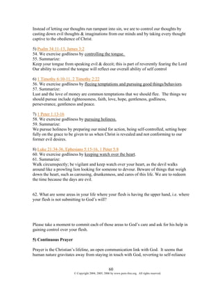 Instead of letting our thoughts run rampant into sin, we are to control our thoughts by
casting down evil thoughts & imaginations from our minds and by taking every thought
captive to the obedience of Christ.

5) Psalm 34:11-13, James 3:2
54. We exercise godliness by controlling the tongue.
55. Summarize:
Keep your tongue from speaking evil & deceit; this is part of reverently fearing the Lord
Our ability to control the tongue will reflect our overall ability of self control

6) 1 Timothy 6:10-11, 2 Timothy 2:22
56. We exercise godliness by fleeing temptations and pursuing good things/behaviors.
57. Summarize:
Lust and the love of money are common temptations that we should flee. The things we
should pursue include righteousness, faith, love, hope, gentleness, godliness,
perseverance, gentleness and peace.

7) 1 Peter 1:13-16
58. We exercise godliness by pursuing holiness.
59. Summarize:
We pursue holiness by preparing our mind for action, being self-controlled, setting hope
fully on the grace to be given to us when Christ is revealed and not conforming to our
former evil desires.

8) Luke 21:34-36, Ephesians 5:15-16, 1 Peter 5:8
60. We exercise godliness by keeping watch over the heart.
61. Summarize:
Walk circumspectly; be vigilant and keep watch over your heart, as the devil walks
around like a prowling lion looking for someone to devour. Beware of things that weigh
down the heart, such as carousing, drunkenness, and cares of this life. We are to redeem
the time because the days are evil.


62. What are some areas in your life where your flesh is having the upper hand, i.e. where
your flesh is not submitting to God’s will?




Please take a moment to commit each of those areas to God’s care and ask for his help in
gaining control over your flesh.

5) Continuous Prayer

Prayer is the Christian’s lifeline, an open communication link with God. It seems that
human nature gravitates away from staying in touch with God, reverting to self-reliance


                                                   60
                       © Copyright 2004, 2005, 2006 by www.porn-free.org. All rights reserved.
 